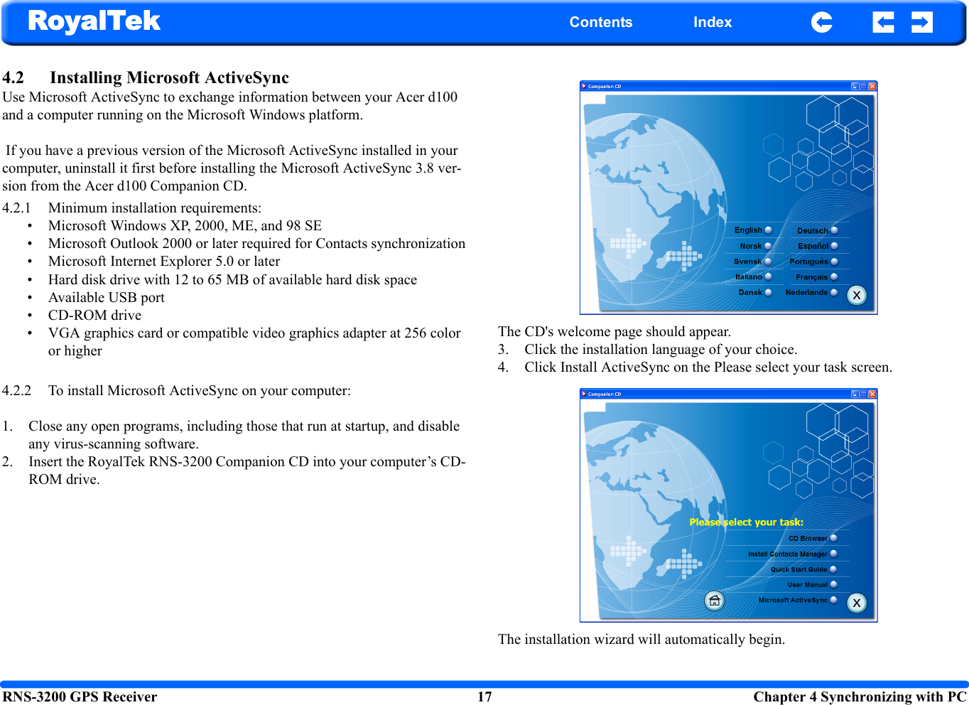 RNS-3200 GPS Receiver 17  Chapter 4 Synchronizing with PCRoyalTek Contents Index4.2 Installing Microsoft ActiveSync Use Microsoft ActiveSync to exchange information between your Acer d100 and a computer running on the Microsoft Windows platform. If you have a previous version of the Microsoft ActiveSync installed in your computer, uninstall it first before installing the Microsoft ActiveSync 3.8 ver-sion from the Acer d100 Companion CD.4.2.1 Minimum installation requirements: • Microsoft Windows XP, 2000, ME, and 98 SE• Microsoft Outlook 2000 or later required for Contacts synchronization • Microsoft Internet Explorer 5.0 or later• Hard disk drive with 12 to 65 MB of available hard disk space• Available USB port• CD-ROM drive• VGA graphics card or compatible video graphics adapter at 256 color or higher 4.2.2 To install Microsoft ActiveSync on your computer: 1. Close any open programs, including those that run at startup, and disable any virus-scanning software.2. Insert the RoyalTek RNS-3200 Companion CD into your computer’s CD-ROM drive. The CD&apos;s welcome page should appear.3. Click the installation language of your choice. 4. Click Install ActiveSync on the Please select your task screen.The installation wizard will automatically begin.