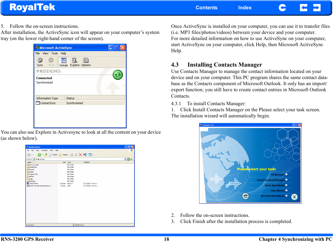RNS-3200 GPS Receiver 18  Chapter 4 Synchronizing with PCRoyalTek Contents Index5. Follow the on-screen instructions. After installation, the ActiveSync icon will appear on your computer’s system tray (on the lower right-hand corner of the screen).You can also use Explore in Activesync to look at all the content on your device (as shown below).Once ActiveSync is installed on your computer, you can use it to transfer files (i.e. MP3 files/photos/videos) between your device and your computer. For more detailed information on how to use ActiveSync on your computer, start ActiveSync on your computer, click Help, then Microsoft ActiveSync Help.4.3 Installing Contacts ManagerUse Contacts Manager to manage the contact information located on your device and on your computer. This PC program shares the same contact data-base as the Contacts component of Microsoft Outlook. It only has an import/export function; you still have to create contact entries in Microsoft Outlook Contacts.4.3.1 To install Contacts Manager:1. Click Install Contacts Manager on the Please select your task screen.The installation wizard will automatically begin.2. Follow the on-screen instructions.3. Click Finish after the installation process is completed. 