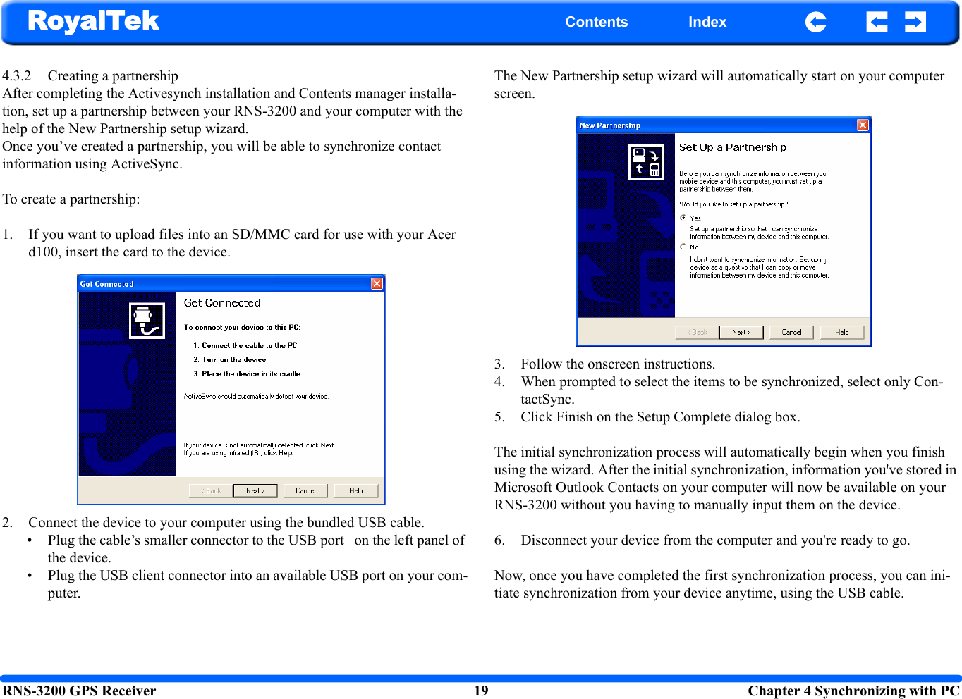 RNS-3200 GPS Receiver 19  Chapter 4 Synchronizing with PCRoyalTek Contents Index4.3.2 Creating a partnership After completing the Activesynch installation and Contents manager installa-tion, set up a partnership between your RNS-3200 and your computer with the help of the New Partnership setup wizard. Once you’ve created a partnership, you will be able to synchronize contact information using ActiveSync. To create a partnership:1. If you want to upload files into an SD/MMC card for use with your Acer d100, insert the card to the device.2. Connect the device to your computer using the bundled USB cable.  • Plug the cable’s smaller connector to the USB port   on the left panel of the device.• Plug the USB client connector into an available USB port on your com-puter.The New Partnership setup wizard will automatically start on your computer screen.3. Follow the onscreen instructions.4. When prompted to select the items to be synchronized, select only Con-tactSync. 5. Click Finish on the Setup Complete dialog box.The initial synchronization process will automatically begin when you finish using the wizard. After the initial synchronization, information you&apos;ve stored in Microsoft Outlook Contacts on your computer will now be available on your RNS-3200 without you having to manually input them on the device.6. Disconnect your device from the computer and you&apos;re ready to go.Now, once you have completed the first synchronization process, you can ini-tiate synchronization from your device anytime, using the USB cable.