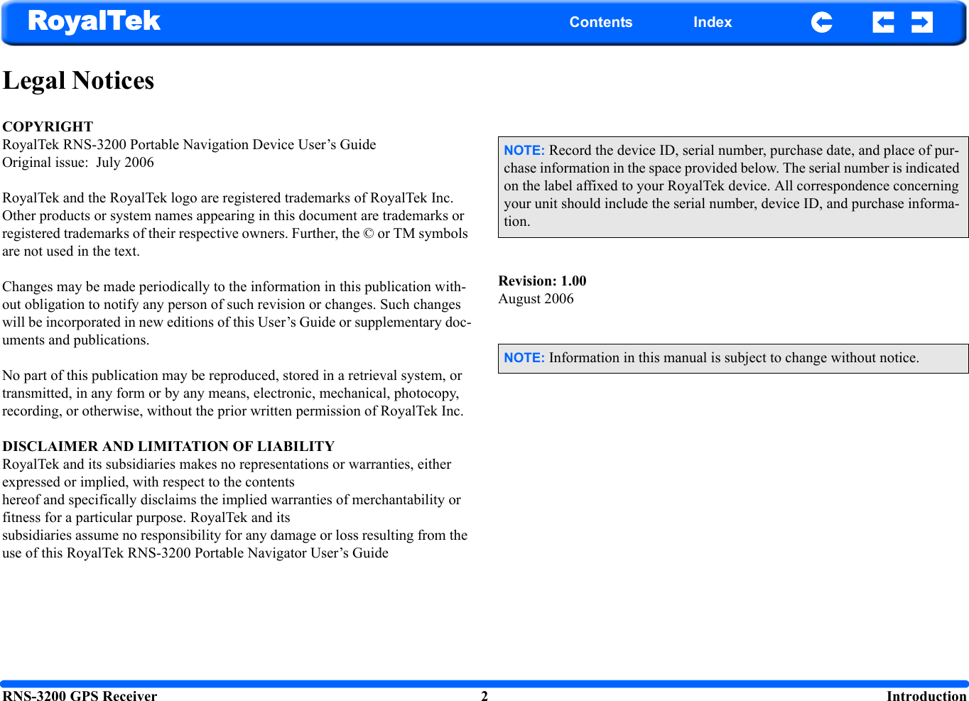 RNS-3200 GPS Receiver 2  IntroductionRoyalTek Contents IndexLegal NoticesCOPYRIGHTRoyalTek RNS-3200 Portable Navigation Device User’s GuideOriginal issue:  July 2006RoyalTek and the RoyalTek logo are registered trademarks of RoyalTek Inc. Other products or system names appearing in this document are trademarks or registered trademarks of their respective owners. Further, the © or TM symbols are not used in the text.Changes may be made periodically to the information in this publication with-out obligation to notify any person of such revision or changes. Such changes will be incorporated in new editions of this User’s Guide or supplementary doc-uments and publications.No part of this publication may be reproduced, stored in a retrieval system, or transmitted, in any form or by any means, electronic, mechanical, photocopy, recording, or otherwise, without the prior written permission of RoyalTek Inc.DISCLAIMER AND LIMITATION OF LIABILITYRoyalTek and its subsidiaries makes no representations or warranties, either expressed or implied, with respect to the contents hereof and specifically disclaims the implied warranties of merchantability or fitness for a particular purpose. RoyalTek and its subsidiaries assume no responsibility for any damage or loss resulting from the use of this RoyalTek RNS-3200 Portable Navigator User’s GuideRevision: 1.00August 2006NOTE: Record the device ID, serial number, purchase date, and place of pur-chase information in the space provided below. The serial number is indicated on the label affixed to your RoyalTek device. All correspondence concerning your unit should include the serial number, device ID, and purchase informa-tion.NOTE: Information in this manual is subject to change without notice.