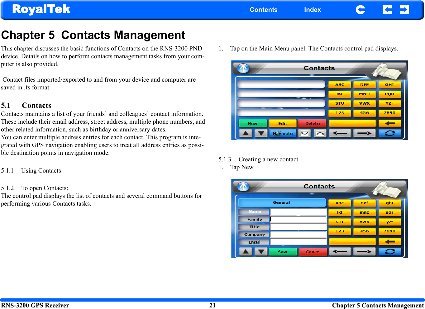 RNS-3200 GPS Receiver 21 Chapter 5 Contacts ManagementRoyalTek Contents IndexChapter 5  Contacts ManagementThis chapter discusses the basic functions of Contacts on the RNS-3200 PND device. Details on how to perform contacts management tasks from your com-puter is also provided. Contact files imported/exported to and from your device and computer are saved in .fs format.5.1 ContactsContacts maintains a list of your friends’ and colleagues’ contact information. These include their email address, street address, multiple phone numbers, and other related information, such as birthday or anniversary dates.You can enter multiple address entries for each contact. This program is inte-grated with GPS navigation enabling users to treat all address entries as possi-ble destination points in navigation mode.5.1.1 Using Contacts5.1.2 To open Contacts: The control pad displays the list of contacts and several command buttons for performing various Contacts tasks. 1. Tap on the Main Menu panel. The Contacts control pad displays.  5.1.3 Creating a new contact 1. Tap New. 