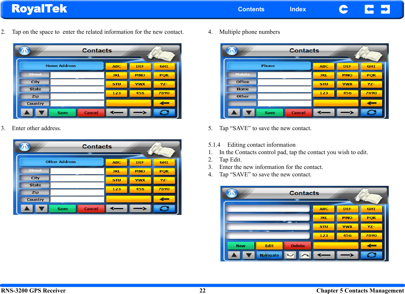 RNS-3200 GPS Receiver 22 Chapter 5 Contacts ManagementRoyalTek Contents Index2. Tap on the space to  enter the related information for the new contact. 3. Enter other address.4. Multiple phone numbers5. Tap “SAVE” to save the new contact. 5.1.4 Editing contact information 1. In the Contacts control pad, tap the contact you wish to edit.2. Tap Edit. 3. Enter the new information for the contact. 4. Tap “SAVE” to save the new contact.