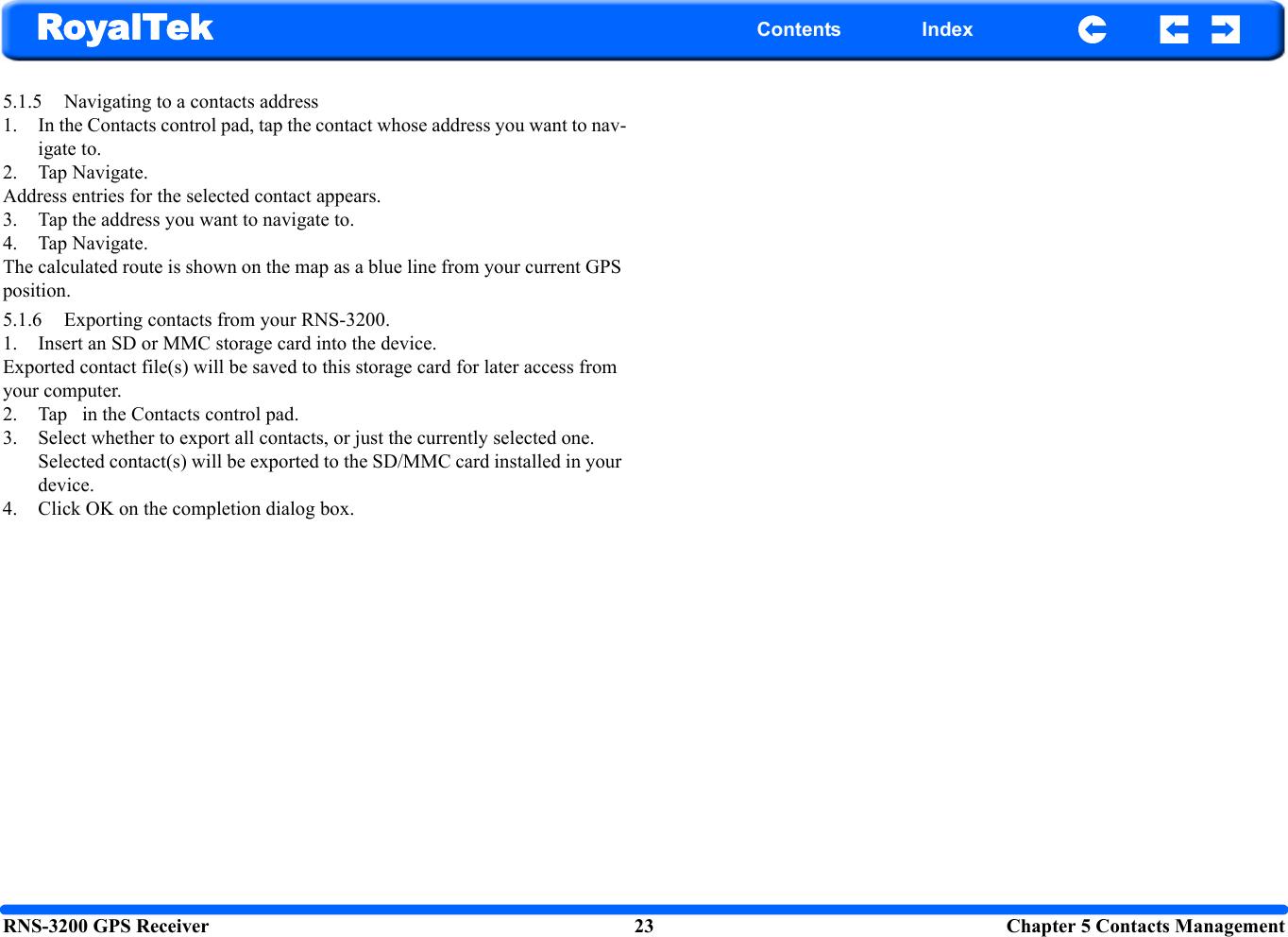RNS-3200 GPS Receiver 23 Chapter 5 Contacts ManagementRoyalTek Contents Index5.1.5 Navigating to a contacts address 1. In the Contacts control pad, tap the contact whose address you want to nav-igate to.2. Tap Navigate. Address entries for the selected contact appears.3. Tap the address you want to navigate to. 4. Tap Navigate.The calculated route is shown on the map as a blue line from your current GPS position.5.1.6 Exporting contacts from your RNS-3200.1. Insert an SD or MMC storage card into the device. Exported contact file(s) will be saved to this storage card for later access from your computer.2. Tap   in the Contacts control pad. 3. Select whether to export all contacts, or just the currently selected one. Selected contact(s) will be exported to the SD/MMC card installed in your device. 4. Click OK on the completion dialog box. 