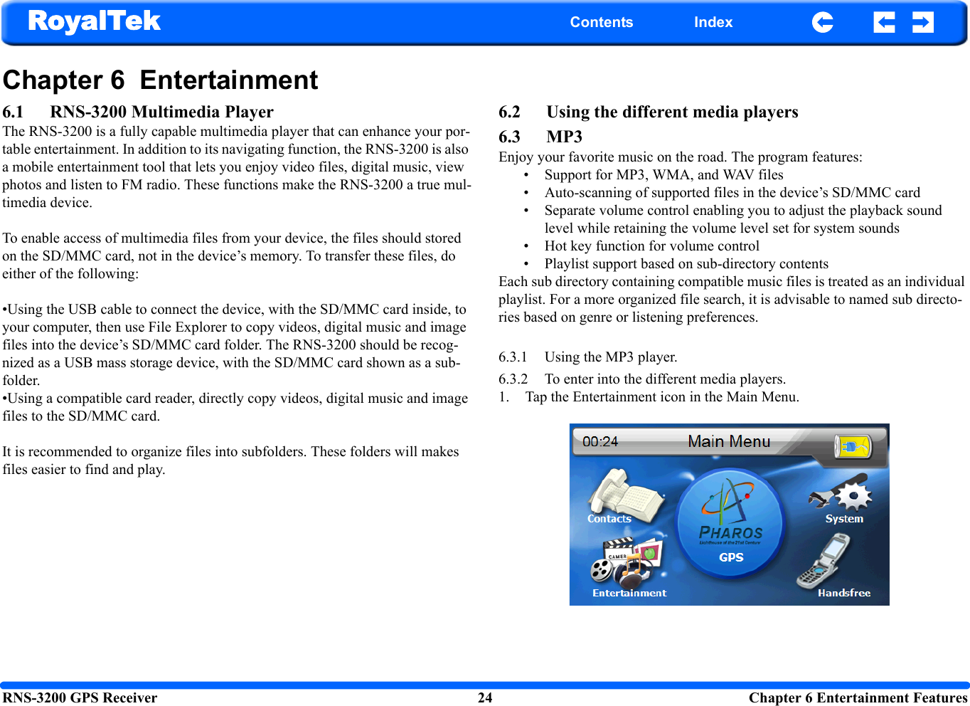 RNS-3200 GPS Receiver 24  Chapter 6 Entertainment FeaturesRoyalTek Contents IndexChapter 6  Entertainment6.1 RNS-3200 Multimedia PlayerThe RNS-3200 is a fully capable multimedia player that can enhance your por-table entertainment. In addition to its navigating function, the RNS-3200 is also a mobile entertainment tool that lets you enjoy video files, digital music, view photos and listen to FM radio. These functions make the RNS-3200 a true mul-timedia device. To enable access of multimedia files from your device, the files should stored on the SD/MMC card, not in the device’s memory. To transfer these files, do either of the following:•Using the USB cable to connect the device, with the SD/MMC card inside, to your computer, then use File Explorer to copy videos, digital music and image files into the device’s SD/MMC card folder. The RNS-3200 should be recog-nized as a USB mass storage device, with the SD/MMC card shown as a sub-folder. •Using a compatible card reader, directly copy videos, digital music and image files to the SD/MMC card.It is recommended to organize files into subfolders. These folders will makes files easier to find and play.6.2 Using the different media players6.3 MP3 Enjoy your favorite music on the road. The program features: • Support for MP3, WMA, and WAV files  • Auto-scanning of supported files in the device’s SD/MMC card• Separate volume control enabling you to adjust the playback sound level while retaining the volume level set for system sounds• Hot key function for volume control• Playlist support based on sub-directory contents Each sub directory containing compatible music files is treated as an individual playlist. For a more organized file search, it is advisable to named sub directo-ries based on genre or listening preferences. 6.3.1 Using the MP3 player.6.3.2 To enter into the different media players.1. Tap the Entertainment icon in the Main Menu.