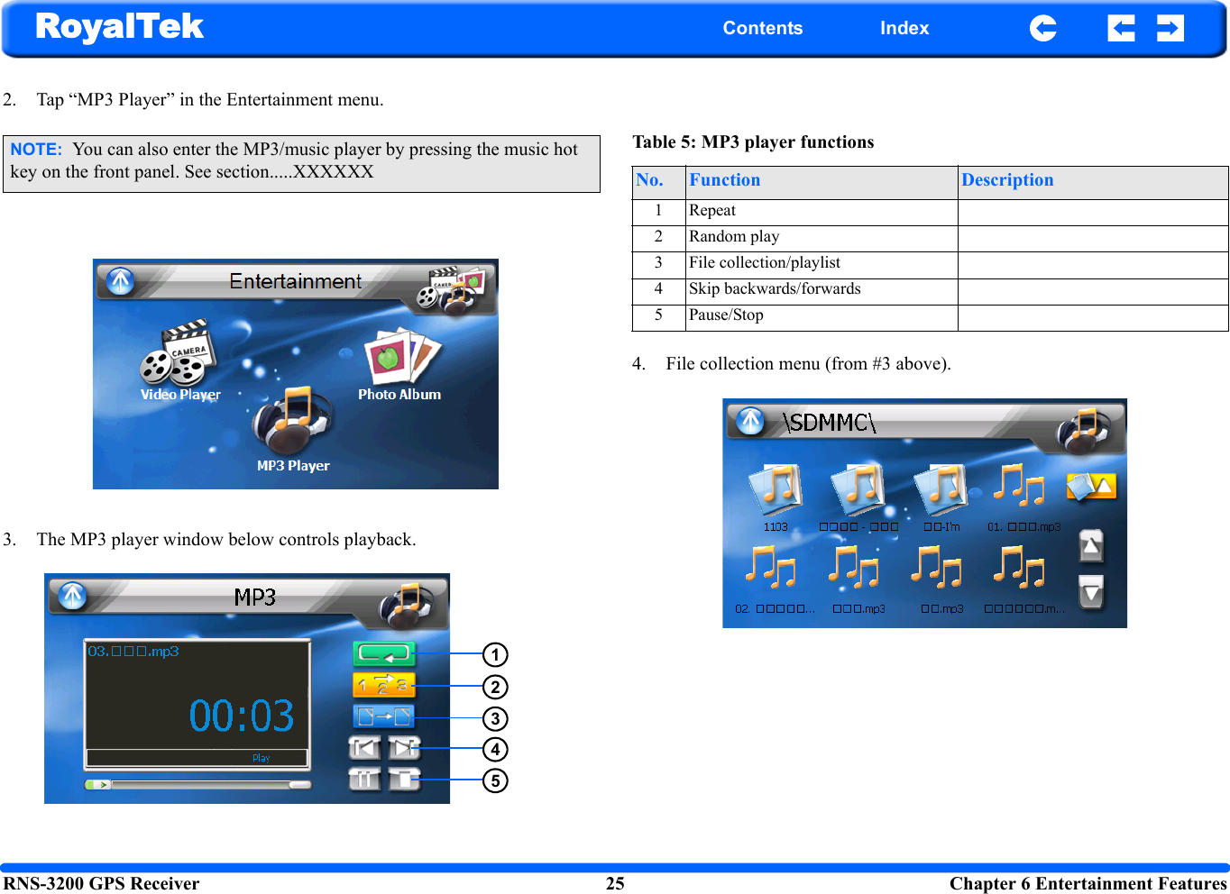 RNS-3200 GPS Receiver 25  Chapter 6 Entertainment FeaturesRoyalTek Contents Index2. Tap “MP3 Player” in the Entertainment menu.3. The MP3 player window below controls playback. 4. File collection menu (from #3 above). NOTE:  You can also enter the MP3/music player by pressing the music hot key on the front panel. See section.....XXXXXX12345Table 5: MP3 player functionsNo. Function Description1 Repeat2 Random play3 File collection/playlist4 Skip backwards/forwards5 Pause/Stop