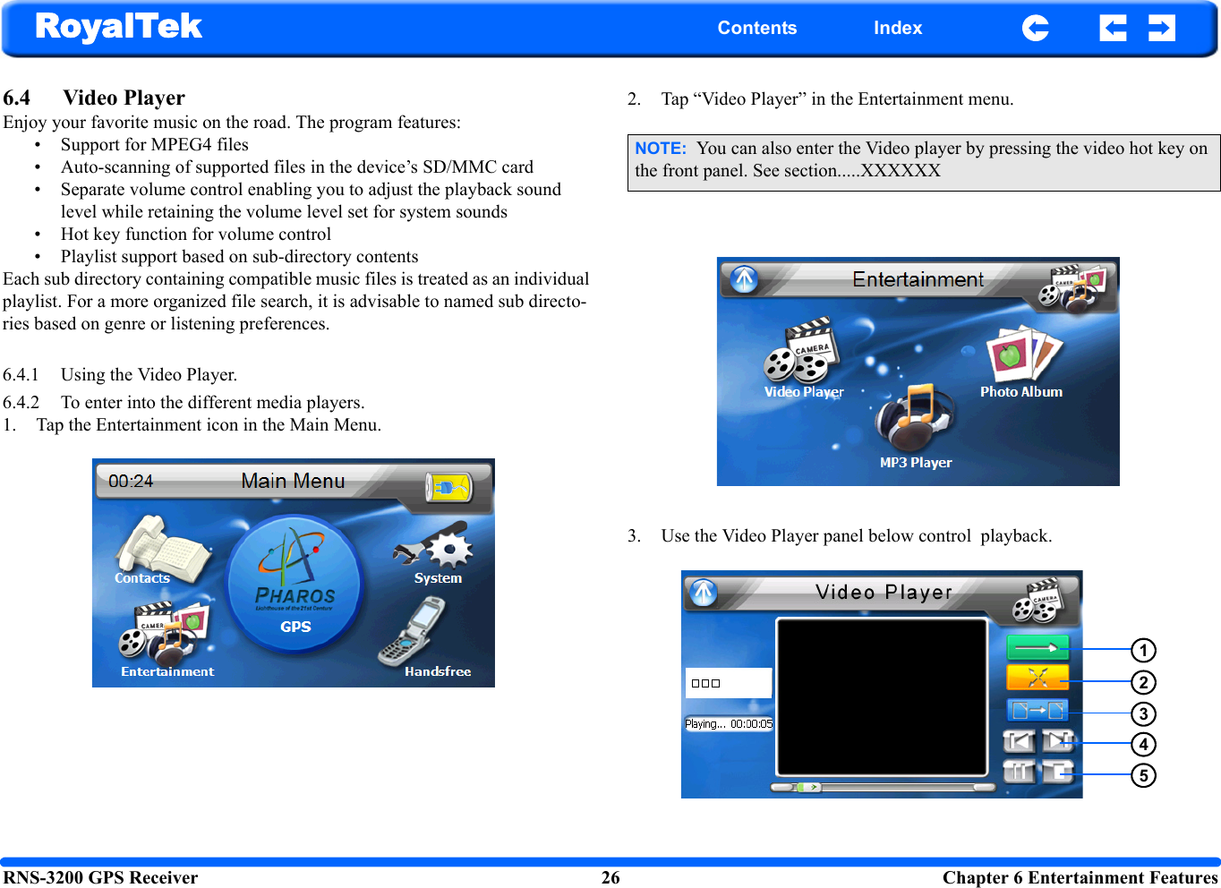 RNS-3200 GPS Receiver 26  Chapter 6 Entertainment FeaturesRoyalTek Contents Index6.4 Video Player Enjoy your favorite music on the road. The program features: • Support for MPEG4 files • Auto-scanning of supported files in the device’s SD/MMC card• Separate volume control enabling you to adjust the playback sound level while retaining the volume level set for system sounds• Hot key function for volume control• Playlist support based on sub-directory contents Each sub directory containing compatible music files is treated as an individual playlist. For a more organized file search, it is advisable to named sub directo-ries based on genre or listening preferences. 6.4.1 Using the Video Player.6.4.2 To enter into the different media players.1. Tap the Entertainment icon in the Main Menu.2. Tap “Video Player” in the Entertainment menu.3. Use the Video Player panel below control  playback.NOTE:  You can also enter the Video player by pressing the video hot key on the front panel. See section.....XXXXXX12345