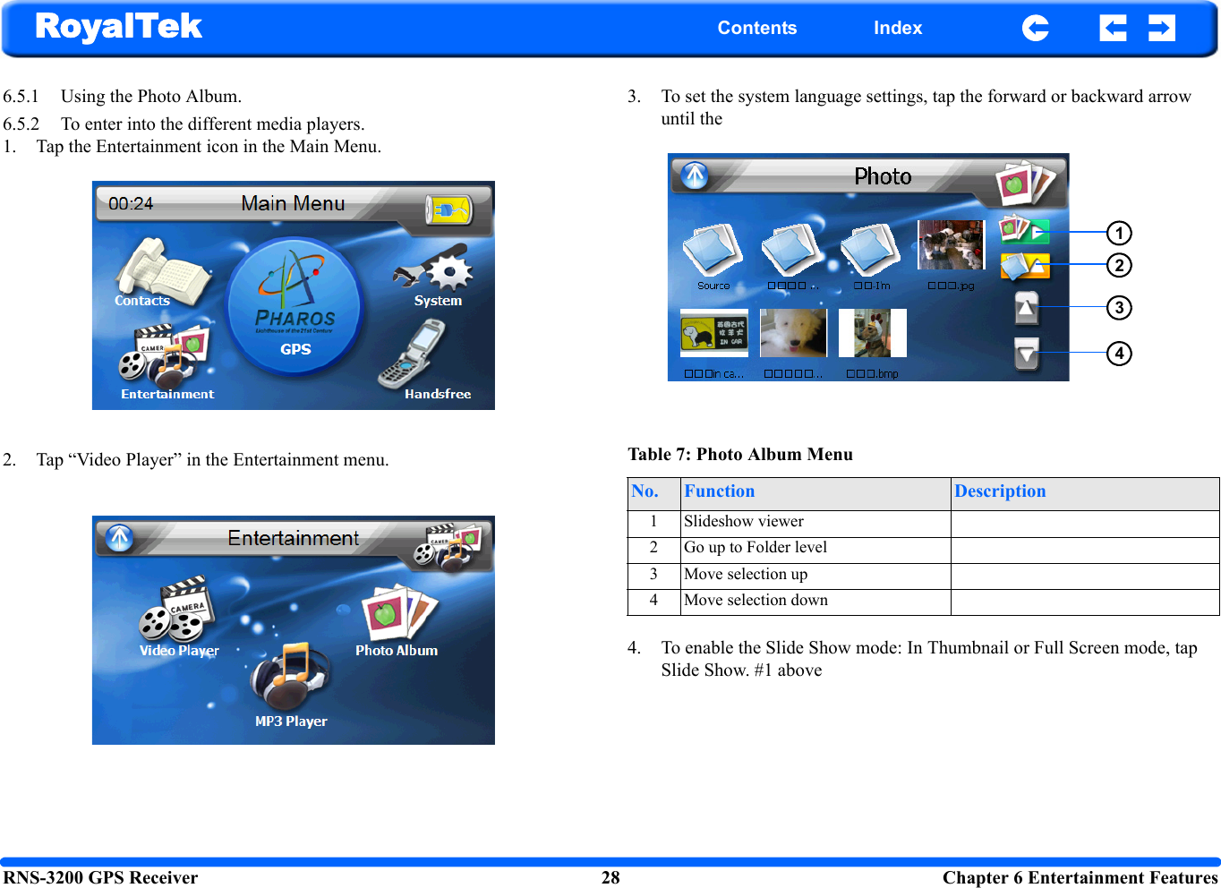 RNS-3200 GPS Receiver 28  Chapter 6 Entertainment FeaturesRoyalTek Contents Index6.5.1 Using the Photo Album.6.5.2 To enter into the different media players.1. Tap the Entertainment icon in the Main Menu.2. Tap “Video Player” in the Entertainment menu.3. To set the system language settings, tap the forward or backward arrow until the 4. To enable the Slide Show mode: In Thumbnail or Full Screen mode, tap Slide Show. #1 aboveTable 7: Photo Album MenuNo. Function Description1 Slideshow viewer2 Go up to Folder level3 Move selection up4 Move selection down1234