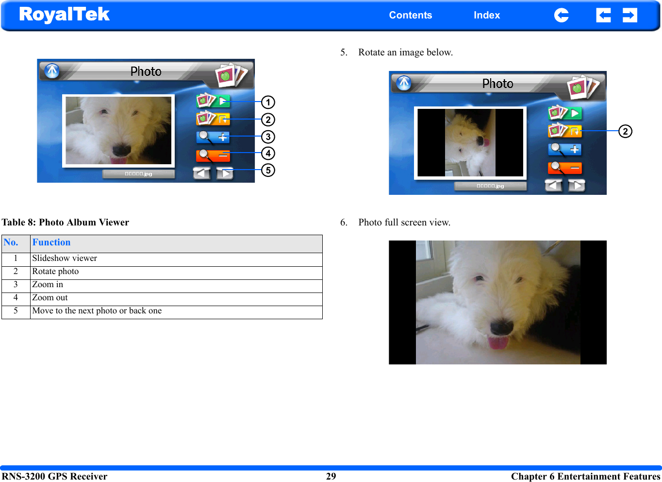 RNS-3200 GPS Receiver 29  Chapter 6 Entertainment FeaturesRoyalTek Contents Index5. Rotate an image below.6. Photo full screen view.Table 8: Photo Album ViewerNo. Function1 Slideshow viewer2 Rotate photo3 Zoom in4 Zoom out5 Move to the next photo or back one123452