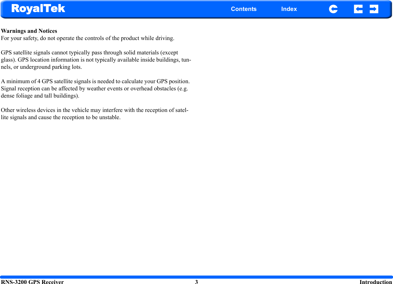 RNS-3200 GPS Receiver 3  IntroductionRoyalTek Contents IndexWarnings and NoticesFor your safety, do not operate the controls of the product while driving.GPS satellite signals cannot typically pass through solid materials (except glass). GPS location information is not typically available inside buildings, tun-nels, or underground parking lots.A minimum of 4 GPS satellite signals is needed to calculate your GPS position. Signal reception can be affected by weather events or overhead obstacles (e.g. dense foliage and tall buildings).Other wireless devices in the vehicle may interfere with the reception of satel-lite signals and cause the reception to be unstable.