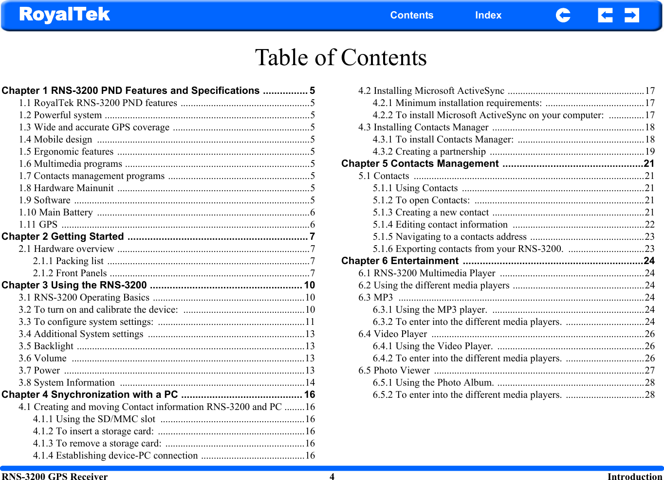 RNS-3200 GPS Receiver 4  IntroductionRoyalTek Contents IndexTable of ContentsChapter 1 RNS-3200 PND Features and Specifications ................ 51.1 RoyalTek RNS-3200 PND features ...................................................51.2 Powerful system .................................................................................51.3 Wide and accurate GPS coverage ......................................................51.4 Mobile design  ....................................................................................51.5 Ergonomic features ............................................................................51.6 Multimedia programs .........................................................................51.7 Contacts management programs ........................................................51.8 Hardware Mainunit ............................................................................51.9 Software .............................................................................................51.10 Main Battery  ....................................................................................61.11 GPS  ..................................................................................................6Chapter 2 Getting Started ................................................................ 72.1 Hardware overview ............................................................................72.1.1 Packing list  ................................................................................72.1.2 Front Panels ...............................................................................7Chapter 3 Using the RNS-3200 ...................................................... 103.1 RNS-3200 Operating Basics ............................................................103.2 To turn on and calibrate the device:  ................................................103.3 To configure system settings:  ..........................................................113.4 Additional System settings  ..............................................................133.5 Backlight ..........................................................................................133.6 Volume  ............................................................................................133.7 Power  ...............................................................................................133.8 System Information  .........................................................................14Chapter 4 Snychronization with a PC ........................................... 164.1 Creating and moving Contact information RNS-3200 and PC ........164.1.1 Using the SD/MMC slot  .........................................................164.1.2 To insert a storage card:  ..........................................................164.1.3 To remove a storage card:  .......................................................164.1.4 Establishing device-PC connection .........................................164.2 Installing Microsoft ActiveSync ......................................................174.2.1 Minimum installation requirements: .......................................174.2.2 To install Microsoft ActiveSync on your computer:  ..............174.3 Installing Contacts Manager ............................................................184.3.1 To install Contacts Manager:  ..................................................184.3.2 Creating a partnership  .............................................................19Chapter 5 Contacts Management ..................................................215.1 Contacts  ...........................................................................................215.1.1 Using Contacts  ........................................................................215.1.2 To open Contacts:  ...................................................................215.1.3 Creating a new contact ............................................................215.1.4 Editing contact information  ....................................................225.1.5 Navigating to a contacts address .............................................235.1.6 Exporting contacts from your RNS-3200. ..............................23Chapter 6 Entertainment  ................................................................246.1 RNS-3200 Multimedia Player  .........................................................246.2 Using the different media players ....................................................246.3 MP3  .................................................................................................246.3.1 Using the MP3 player.  ............................................................246.3.2 To enter into the different media players.  ...............................246.4 Video Player  ....................................................................................266.4.1 Using the Video Player.  ..........................................................266.4.2 To enter into the different media players.  ...............................266.5 Photo Viewer  ...................................................................................276.5.1 Using the Photo Album. ..........................................................286.5.2 To enter into the different media players.  ...............................28