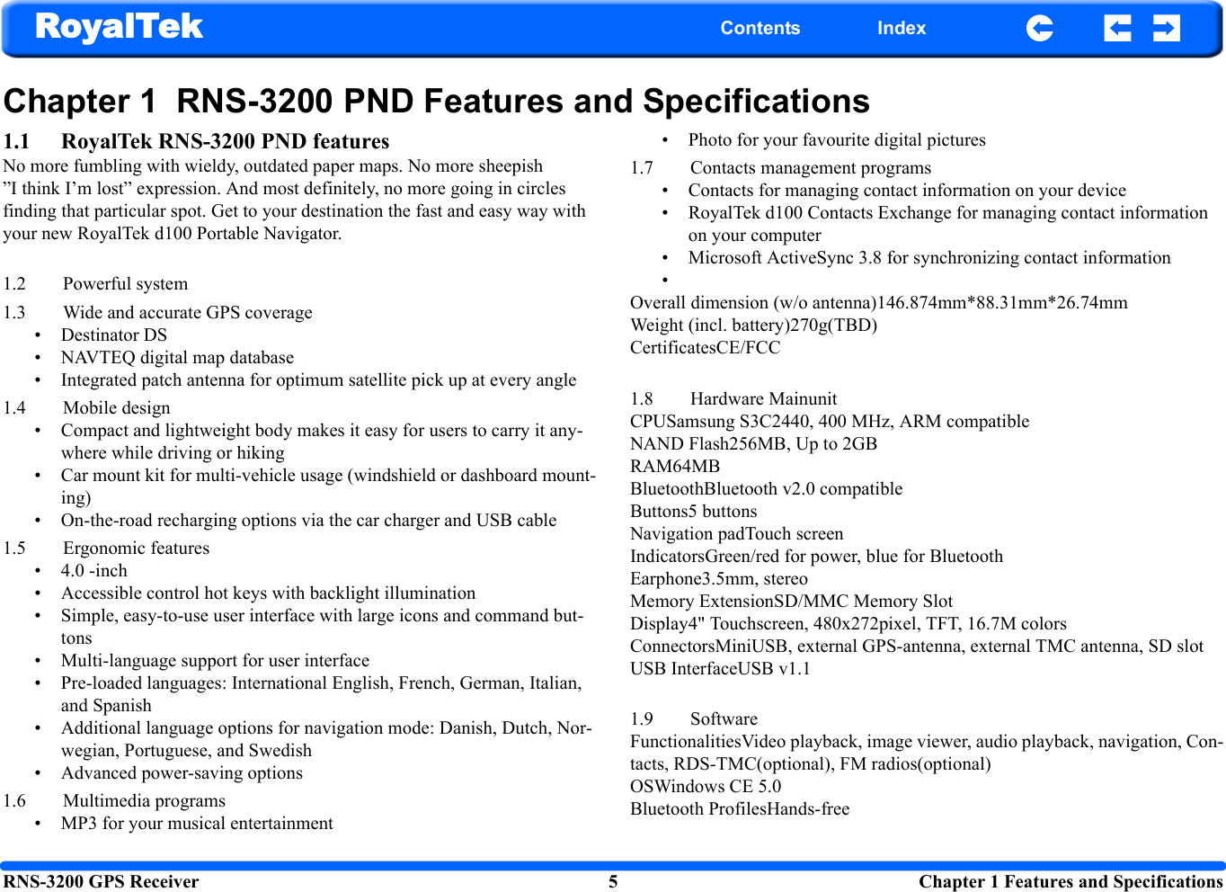 RNS-3200 GPS Receiver 5  Chapter 1 Features and SpecificationsRoyalTek Contents IndexChapter 1  RNS-3200 PND Features and Specifications1.1 RoyalTek RNS-3200 PND featuresNo more fumbling with wieldy, outdated paper maps. No more sheepish ”I think I’m lost” expression. And most definitely, no more going in circles finding that particular spot. Get to your destination the fast and easy way with your new RoyalTek d100 Portable Navigator. 1.2 Powerful system 1.3 Wide and accurate GPS coverage  • Destinator DS • NAVTEQ digital map database• Integrated patch antenna for optimum satellite pick up at every angle1.4 Mobile design• Compact and lightweight body makes it easy for users to carry it any-where while driving or hiking• Car mount kit for multi-vehicle usage (windshield or dashboard mount-ing)• On-the-road recharging options via the car charger and USB cable1.5 Ergonomic features• 4.0 -inch • Accessible control hot keys with backlight illumination• Simple, easy-to-use user interface with large icons and command but-tons • Multi-language support for user interface• Pre-loaded languages: International English, French, German, Italian, and Spanish• Additional language options for navigation mode: Danish, Dutch, Nor-wegian, Portuguese, and Swedish• Advanced power-saving options 1.6 Multimedia programs• MP3 for your musical entertainment• Photo for your favourite digital pictures1.7 Contacts management programs• Contacts for managing contact information on your device• RoyalTek d100 Contacts Exchange for managing contact information on your computer• Microsoft ActiveSync 3.8 for synchronizing contact information•Overall dimension (w/o antenna)146.874mm*88.31mm*26.74mmWeight (incl. battery)270g(TBD)CertificatesCE/FCC1.8 Hardware MainunitCPUSamsung S3C2440, 400 MHz, ARM compatibleNAND Flash256MB, Up to 2GBRAM64MBBluetoothBluetooth v2.0 compatibleButtons5 buttons Navigation padTouch screen IndicatorsGreen/red for power, blue for BluetoothEarphone3.5mm, stereoMemory ExtensionSD/MMC Memory Slot Display4&quot; Touchscreen, 480x272pixel, TFT, 16.7M colorsConnectorsMiniUSB, external GPS-antenna, external TMC antenna, SD slotUSB InterfaceUSB v1.11.9 SoftwareFunctionalitiesVideo playback, image viewer, audio playback, navigation, Con-tacts, RDS-TMC(optional), FM radios(optional)OSWindows CE 5.0Bluetooth ProfilesHands-free