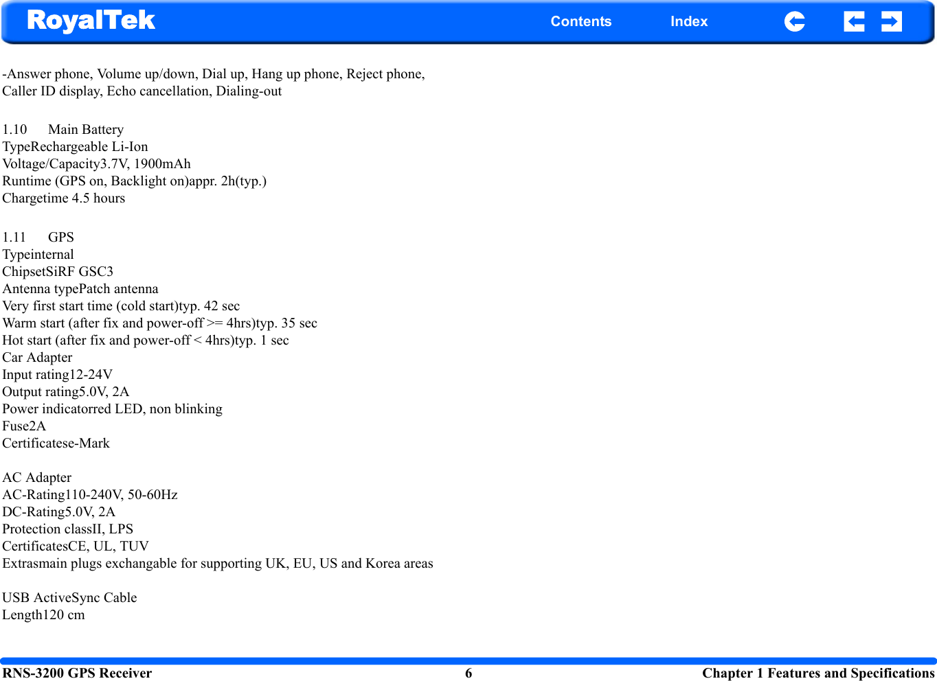 RNS-3200 GPS Receiver 6  Chapter 1 Features and SpecificationsRoyalTek Contents Index-Answer phone, Volume up/down, Dial up, Hang up phone, Reject phone, Caller ID display, Echo cancellation, Dialing-out1.10 Main BatteryTypeRechargeable Li-IonVoltage/Capacity3.7V, 1900mAhRuntime (GPS on, Backlight on)appr. 2h(typ.)Chargetime 4.5 hours1.11 GPSTypeinternalChipsetSiRF GSC3Antenna typePatch antennaVery first start time (cold start)typ. 42 secWarm start (after fix and power-off &gt;= 4hrs)typ. 35 secHot start (after fix and power-off &lt; 4hrs)typ. 1 secCar AdapterInput rating12-24VOutput rating5.0V, 2APower indicatorred LED, non blinkingFuse2ACertificatese-MarkAC AdapterAC-Rating110-240V, 50-60HzDC-Rating5.0V, 2AProtection classII, LPSCertificatesCE, UL, TUV Extrasmain plugs exchangable for supporting UK, EU, US and Korea areas USB ActiveSync CableLength120 cm