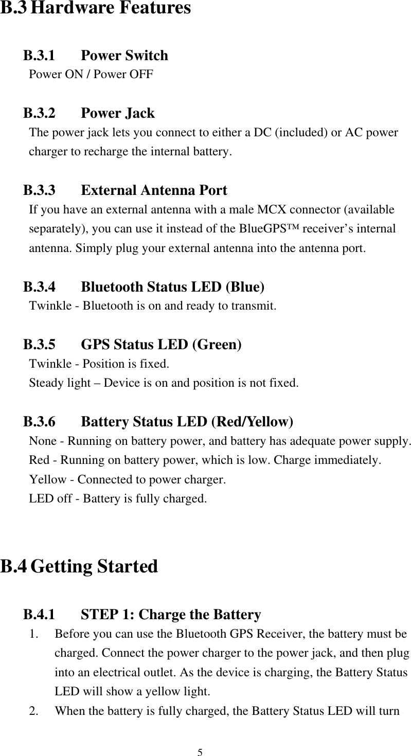  B.3 Hardware Features  B.3.1 Power Switch Power ON / Power OFF  B.3.2 Power Jack The power jack lets you connect to either a DC (included) or AC power charger to recharge the internal battery.    B.3.3  External Antenna Port If you have an external antenna with a male MCX connector (available separately), you can use it instead of the BlueGPS™ receiver’s internal antenna. Simply plug your external antenna into the antenna port.  B.3.4  Bluetooth Status LED (Blue) Twinkle - Bluetooth is on and ready to transmit.  B.3.5  GPS Status LED (Green) Twinkle - Position is fixed. Steady light – Device is on and position is not fixed.  B.3.6  Battery Status LED (Red/Yellow) None - Running on battery power, and battery has adequate power supply. Red - Running on battery power, which is low. Charge immediately. Yellow - Connected to power charger. LED off - Battery is fully charged.  B.4 Getting Started  B.4.1  STEP 1: Charge the Battery 1.  Before you can use the Bluetooth GPS Receiver, the battery must be charged. Connect the power charger to the power jack, and then plug into an electrical outlet. As the device is charging, the Battery Status LED will show a yellow light. 2.  When the battery is fully charged, the Battery Status LED will turn 5 