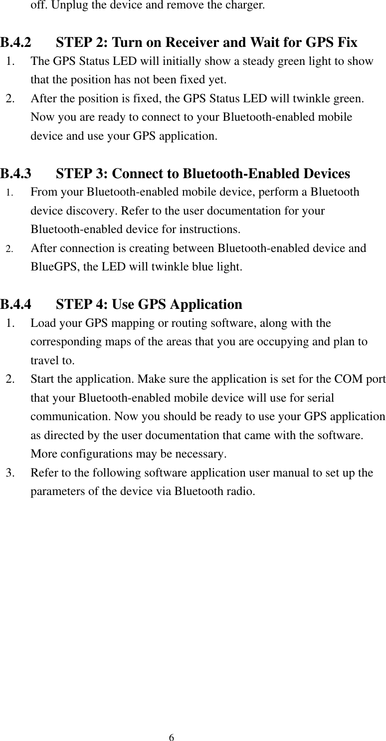  off. Unplug the device and remove the charger.  B.4.2  STEP 2: Turn on Receiver and Wait for GPS Fix 1.  The GPS Status LED will initially show a steady green light to show that the position has not been fixed yet. 2.  After the position is fixed, the GPS Status LED will twinkle green. Now you are ready to connect to your Bluetooth-enabled mobile device and use your GPS application.  B.4.3  STEP 3: Connect to Bluetooth-Enabled Devices 1.  From your Bluetooth-enabled mobile device, perform a Bluetooth device discovery. Refer to the user documentation for your Bluetooth-enabled device for instructions. 2.  After connection is creating between Bluetooth-enabled device and BlueGPS, the LED will twinkle blue light.  B.4.4  STEP 4: Use GPS Application 1.  Load your GPS mapping or routing software, along with the corresponding maps of the areas that you are occupying and plan to travel to.   2.  Start the application. Make sure the application is set for the COM port that your Bluetooth-enabled mobile device will use for serial communication. Now you should be ready to use your GPS application as directed by the user documentation that came with the software. More configurations may be necessary. 3.  Refer to the following software application user manual to set up the parameters of the device via Bluetooth radio. 6 