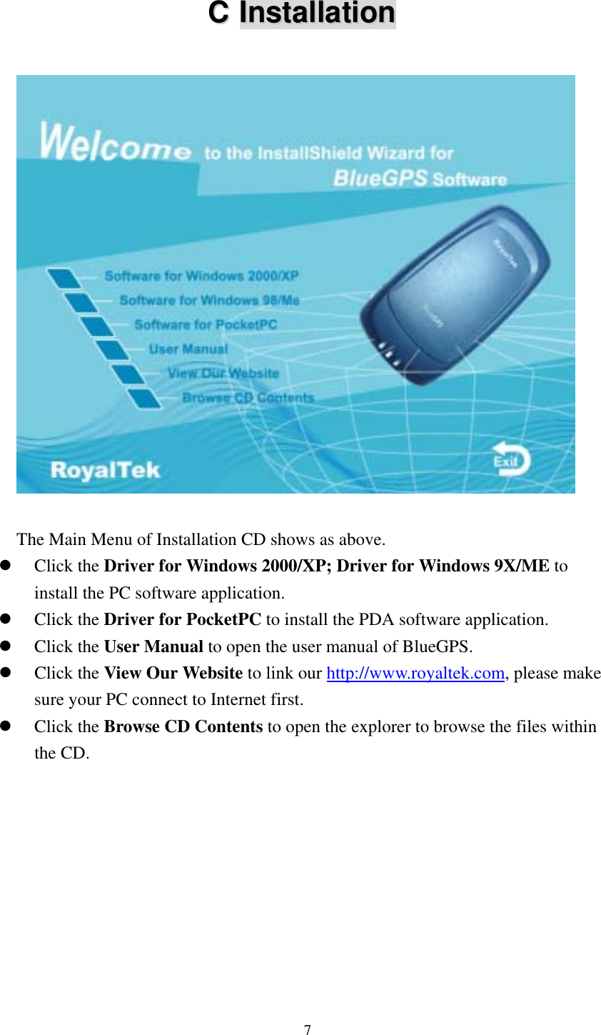  CC  IInnssttaallllaattiioonn     The Main Menu of Installation CD shows as above.   Click the Driver for Windows 2000/XP; Driver for Windows 9X/ME to install the PC software application.   Click the Driver for PocketPC to install the PDA software application.   Click the User Manual to open the user manual of BlueGPS.   Click the View Our Website to link our http://www.royaltek.com, please make sure your PC connect to Internet first.   Click the Browse CD Contents to open the explorer to browse the files within the CD. 7 