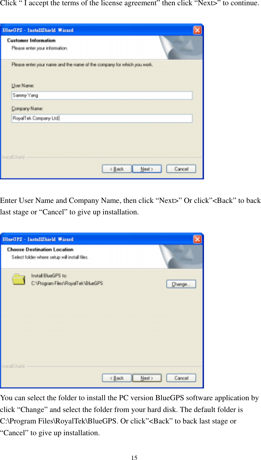  Click “ I accept the terms of the license agreement” then click “Next&gt;” to continue.    Enter User Name and Company Name, then click “Next&gt;” Or click”&lt;Back” to back last stage or “Cancel” to give up installation.   You can select the folder to install the PC version BlueGPS software application by click “Change” and select the folder from your hard disk. The default folder is C:\Program Files\RoyalTek\BlueGPS. Or click”&lt;Back” to back last stage or “Cancel” to give up installation. 15 
