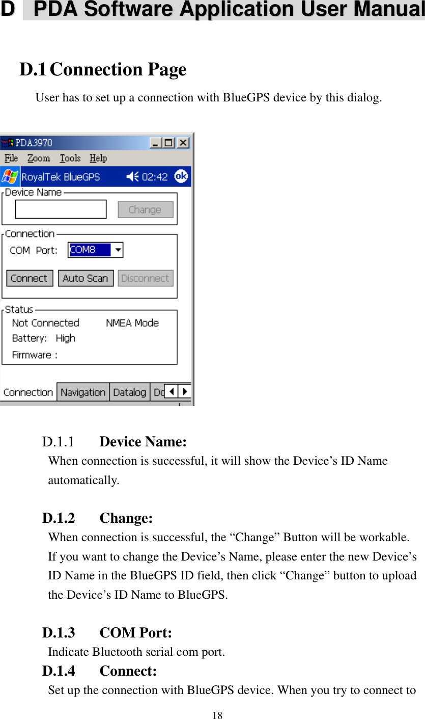   DD    PPDDAA  SSooffttwwaarree  AApppplliiccaattiioonn  UUsseerr  MMaannuuaallD.1 Connection Page  with BlueGPS device by this dialog.   User has to set up a connection  D.1.1  Device Name:   con l, it will show the Device’s ID Name  D.1.2 Change: ssful, the “Change” Button will be workable.   D.1.3 COM Port:  ort.DSet up the connection with BlueGPS device. When you try to connect to When  nection is successfuautomatically. When connection is succeIf you want to change the Device’s Name, please enter the new Device’sID Name in the BlueGPS ID field, then click “Change” button to upload the Device’s ID Name to BlueGPS. Indicate Bluetooth serial com p.1.4 Connect: 18 