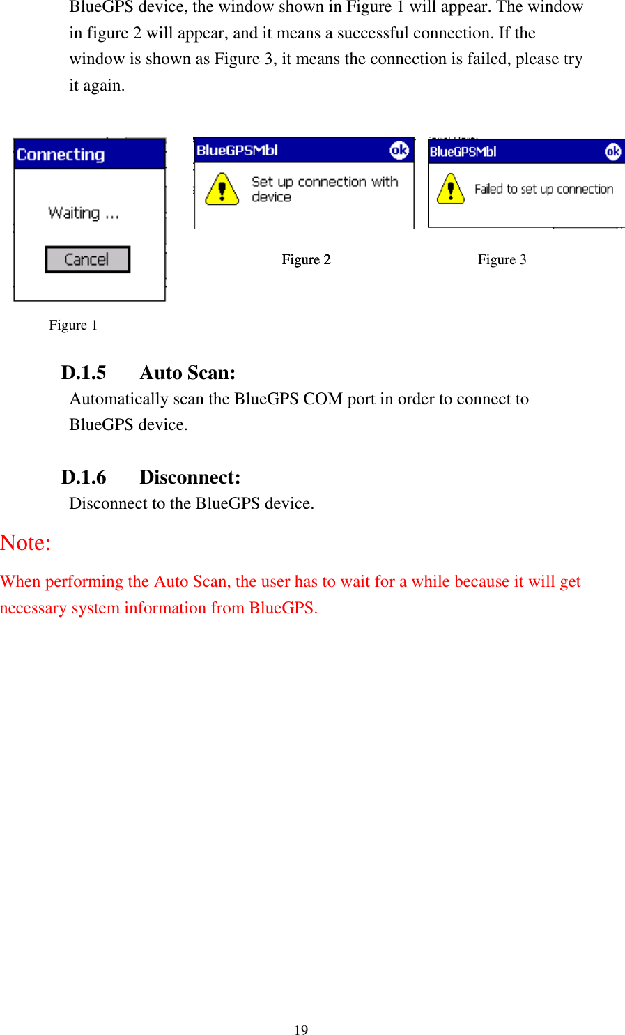   19 BlueGPS device, the windoFigure 1 Figure 2 Figure 2 w shown in Figure 1 will appear. The window    Auto Scan: Automatically scan the BlueGPS COM port in order to connect to  D nect:  Disconnect to the BlueGPS device. Note: erforming the Auto Scan, the user has to wait for a while because it will get y system information from BlueGPS. in figure 2 will appear, and it means a successful connection. If the window is shown as Figure 3, it means the connection is failed, please try it again.       Figure 3   D.1.5BlueGPS device. .1.6 DisconWhen pnecessar  