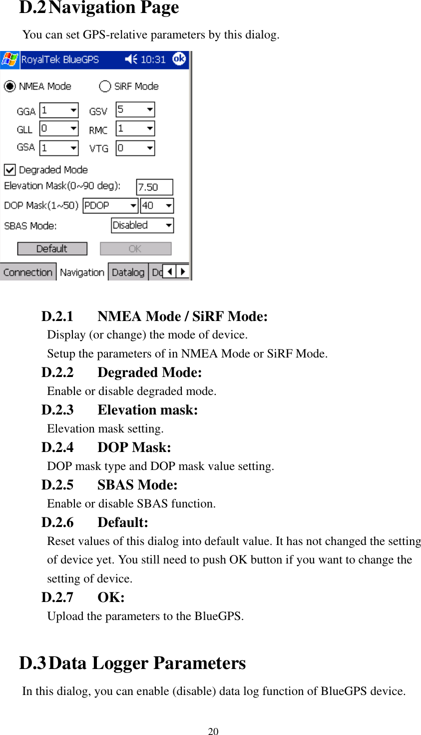   D.2 Navigation Page You can set GPS-relative parameters by this dialog.   D.2.1  NMEA Mode / SiRF Mode:   Display (or change) the mode of device. Setup the parameters of in NMEA Mode or SiRF Mode. D.2.2 Degraded Mode: Enable or disable degraded mode. D.2.3 Elevation mask: Elevation mask setting. D.2.4 DOP Mask: DOP mask type and DOP mask value setting. D.2.5 SBAS Mode: Enable or disable SBAS function. D.2.6 Default:  Reset values of this dialog into default value. It has not changed the setting of device yet. You still need to push OK button if you want to change the setting of device. D.2.7 OK: Upload the parameters to the BlueGPS.    D.3 Data Logger Parameters In this dialog, you can enable (disable) data log function of BlueGPS device. 20 