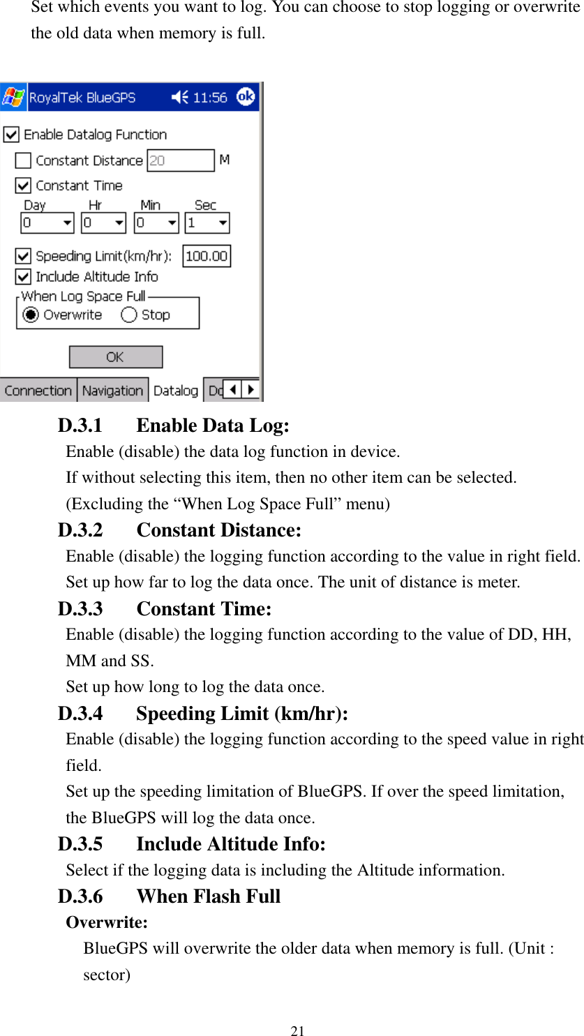   Set which events you want to log. You can choose to stop logging or overwrite the old data when memory is full.   D.3.1  Enable Data Log: Enable (disable) the data log function in device. If without selecting this item, then no other item can be selected. (Excluding the “When Log Space Full” menu) D.3.2 Constant Distance: Enable (disable) the logging function according to the value in right field. Set up how far to log the data once. The unit of distance is meter. D.3.3 Constant Time: Enable (disable) the logging function according to the value of DD, HH, MM and SS. Set up how long to log the data once. D.3.4  Speeding Limit (km/hr): Enable (disable) the logging function according to the speed value in right field. Set up the speeding limitation of BlueGPS. If over the speed limitation, the BlueGPS will log the data once. D.3.5  Include Altitude Info: Select if the logging data is including the Altitude information.     D.3.6  When Flash Full Overwrite:  BlueGPS will overwrite the older data when memory is full. (Unit : sector) 21 