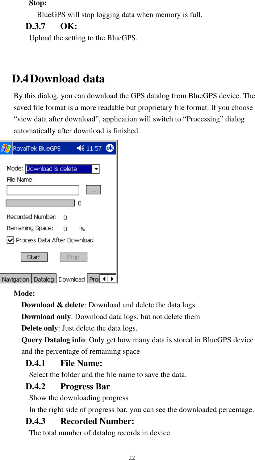   Stop:  BlueGPS will stop logging data when memory is full. D.3.7 OK: Upload the setting to the BlueGPS.  D.4 Download data By this dialog, you can download the GPS datalog from BlueGPS device. The saved file format is a more readable but proprietary file format. If you choose “view data after download”, application will switch to “Processing” dialog automatically after download is finished.  Mode: Download &amp; delete: Download and delete the data logs. Download only: Download data logs, but not delete them Delete only: Just delete the data logs.   Query Datalog info: Only get how many data is stored in BlueGPS device and the percentage of remaining space D.4.1 File Name:  Select the folder and the file name to save the data. D.4.2 Progress Bar Show the downloading progress In the right side of progress bar, you can see the downloaded percentage. D.4.3 Recorded Number: The total number of datalog records in device. 22 
