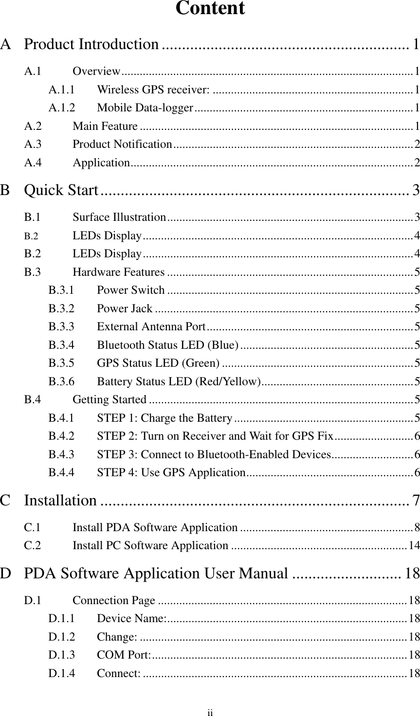  Content A Product Introduction............................................................. 1 A.1 Overview................................................................................................1 A.1.1  Wireless GPS receiver: ..................................................................1 A.1.2 Mobile Data-logger........................................................................1 A.2 Main Feature ..........................................................................................1 A.3 Product Notification...............................................................................2 A.4 Application.............................................................................................2 B Quick Start............................................................................3 B.1 Surface Illustration.................................................................................3 B.2 LEDs Display.........................................................................................4 B.2 LEDs Display.........................................................................................4 B.3 Hardware Features .................................................................................5 B.3.1 Power Switch .................................................................................5 B.3.2 Power Jack .....................................................................................5 B.3.3  External Antenna Port....................................................................5 B.3.4  Bluetooth Status LED (Blue).........................................................5 B.3.5  GPS Status LED (Green) ...............................................................5 B.3.6  Battery Status LED (Red/Yellow)..................................................5 B.4 Getting Started .......................................................................................5 B.4.1  STEP 1: Charge the Battery...........................................................5 B.4.2  STEP 2: Turn on Receiver and Wait for GPS Fix..........................6 B.4.3  STEP 3: Connect to Bluetooth-Enabled Devices...........................6 B.4.4  STEP 4: Use GPS Application.......................................................6 C Installation ............................................................................ 7 C.1  Install PDA Software Application .........................................................8 C.2  Install PC Software Application ..........................................................14 D PDA Software Application User Manual ........................... 18 D.1 Connection Page ..................................................................................18 D.1.1 Device Name:...............................................................................18 D.1.2 Change: ........................................................................................18 D.1.3 COM Port:....................................................................................18 D.1.4 Connect:.......................................................................................18 ii 