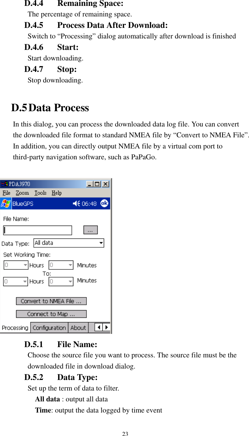   D.4.4 Remaining Space:  The percentage of remaining space. D.4.5  Process Data After Download: Switch to “Processing” dialog automatically after download is finished  D.4.6 Start: Start downloading. D.4.7 Stop: Stop downloading.  D.5 Data Process In this dialog, you can process the downloaded data log file. You can convert the downloaded file format to standard NMEA file by “Convert to NMEA File”. In addition, you can directly output NMEA file by a virtual com port to third-party navigation software, such as PaPaGo.   D.5.1 File Name: Choose the source file you want to process. The source file must be the downloaded file in download dialog. D.5.2 Data Type:  Set up the term of data to filter. All data : output all data Time: output the data logged by time event 23 