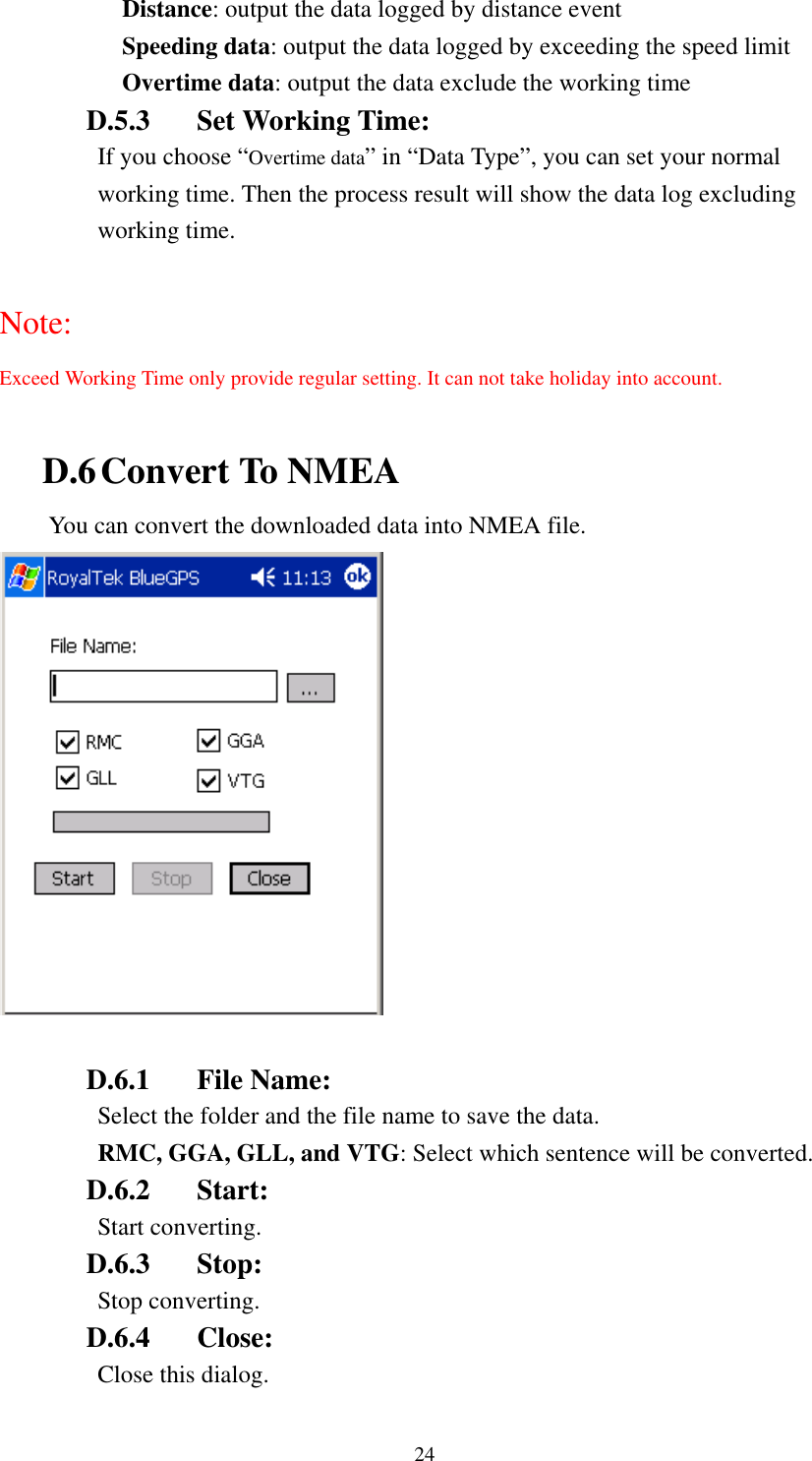   Distance: output the data logged by distance event Speeding data: output the data logged by exceeding the speed limit Overtime data: output the data exclude the working time D.5.3  Set Working Time: If you choose “Overtime data” in “Data Type”, you can set your normal working time. Then the process result will show the data log excluding working time.  Note: Exceed Working Time only provide regular setting. It can not take holiday into account.  D.6 Convert To NMEA You can convert the downloaded data into NMEA file.   D.6.1 File Name: Select the folder and the file name to save the data. RMC, GGA, GLL, and VTG: Select which sentence will be converted. D.6.2 Start:  Start converting. D.6.3 Stop:  Stop converting. D.6.4 Close: Close this dialog. 24 