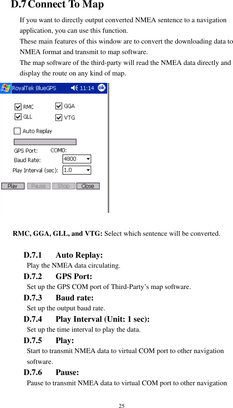    D.7 Connect To Map If you want to directly output converted NMEA sentence to a navigation application, you can use this function. These main features of this window are to convert the downloading data to NMEA format and transmit to map software. The map software of the third-party will read the NMEA data directly and display the route on any kind of map.     RMC, GGA, GLL, and VTG: Select which sentence will be converted.  D.7.1 Auto Replay:  Play the NMEA data circulating. D.7.2 GPS Port:  Set up the GPS COM port of Third-Party’s map software. D.7.3 Baud rate:  Set up the output baud rate. D.7.4  Play Interval (Unit: 1 sec):   Set up the time interval to play the data. D.7.5 Play:  Start to transmit NMEA data to virtual COM port to other navigation software. D.7.6 Pause:  Pause to transmit NMEA data to virtual COM port to other navigation 25 