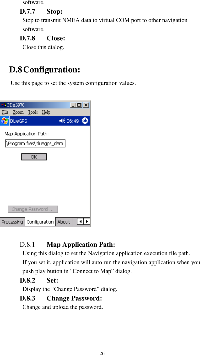   software. D.7.7 Stop:  Stop to transmit NMEA data to virtual COM port to other navigation software. D.7.8 Close: Close this dialog.  D.8 Configuration: Use this page to set the system configuration values.    D.8.1  Map Application Path: Using this dialog to set the Navigation application execution file path. If you set it, application will auto run the navigation application when you push play button in “Connect to Map” dialog. D.8.2 Set:  Display the “Change Password” dialog. D.8.3 Change Password:  Change and upload the password.  26 