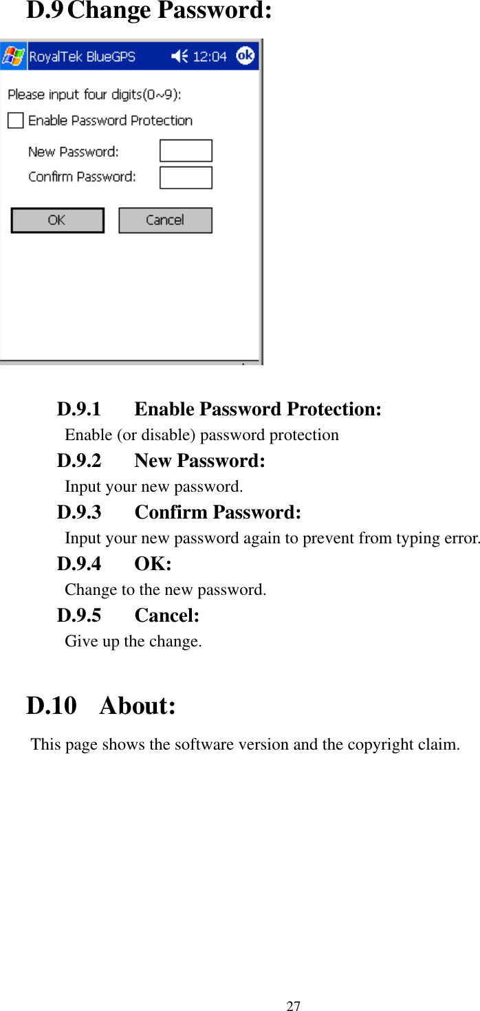  D.9 Change Password:   D.9.1  Enable Password Protection: Enable (or disable) password protection D.9.2 New Password: Input your new password. D.9.3 Confirm Password: Input your new password again to prevent from typing error. D.9.4 OK: Change to the new password. D.9.5 Cancel: Give up the change.  D.10 About: This page shows the software version and the copyright claim. 27 