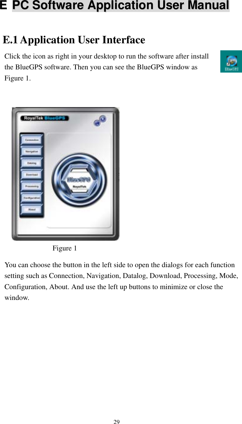   EE  PPCC  SSooffttwwaarree  AApppplliiccaattiioonn  UUsseerr  MMaannuuaall E.1 Application User Interface Click the icon as right in your desktop to run the software after install the BlueGPS software. Then you can see the BlueGPS window as Figure 1.                 Figure 1  You can choose the button in the left side to open the dialogs for each function setting such as Connection, Navigation, Datalog, Download, Processing, Mode, Configuration, About. And use the left up buttons to minimize or close the window. 29 
