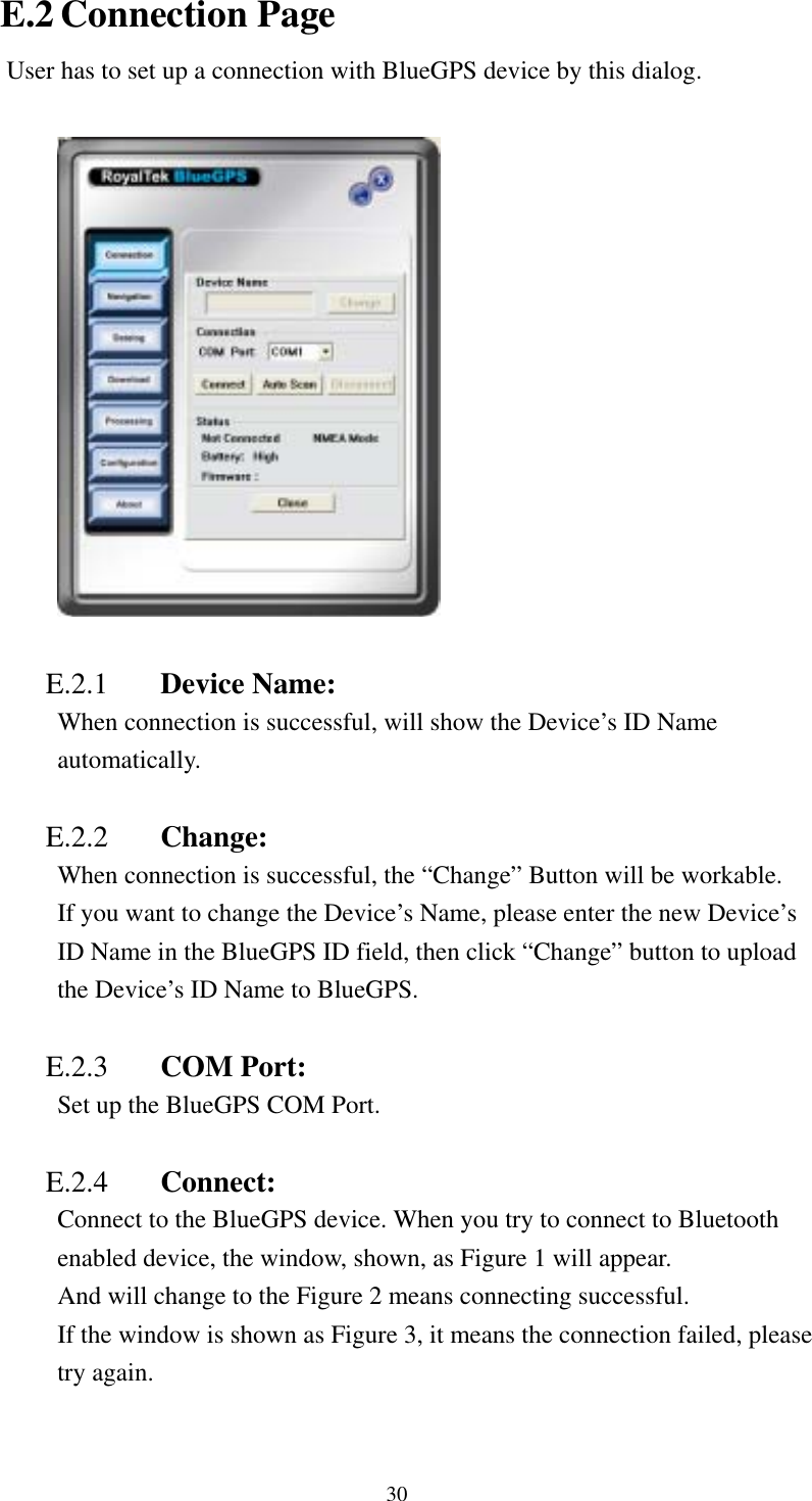   E.2 Connection Page User has to set up a connection with BlueGPS device by this dialog.    E.2.1  Device Name:   When connection is successful, will show the Device’s ID Name automatically.  E.2.2  Change: When connection is successful, the “Change” Button will be workable. If you want to change the Device’s Name, please enter the new Device’s ID Name in the BlueGPS ID field, then click “Change” button to upload the Device’s ID Name to BlueGPS.  E.2.3  COM Port:   Set up the BlueGPS COM Port.    E.2.4  Connect: Connect to the BlueGPS device. When you try to connect to Bluetooth enabled device, the window, shown, as Figure 1 will appear. And will change to the Figure 2 means connecting successful. If the window is shown as Figure 3, it means the connection failed, please try again.  30 