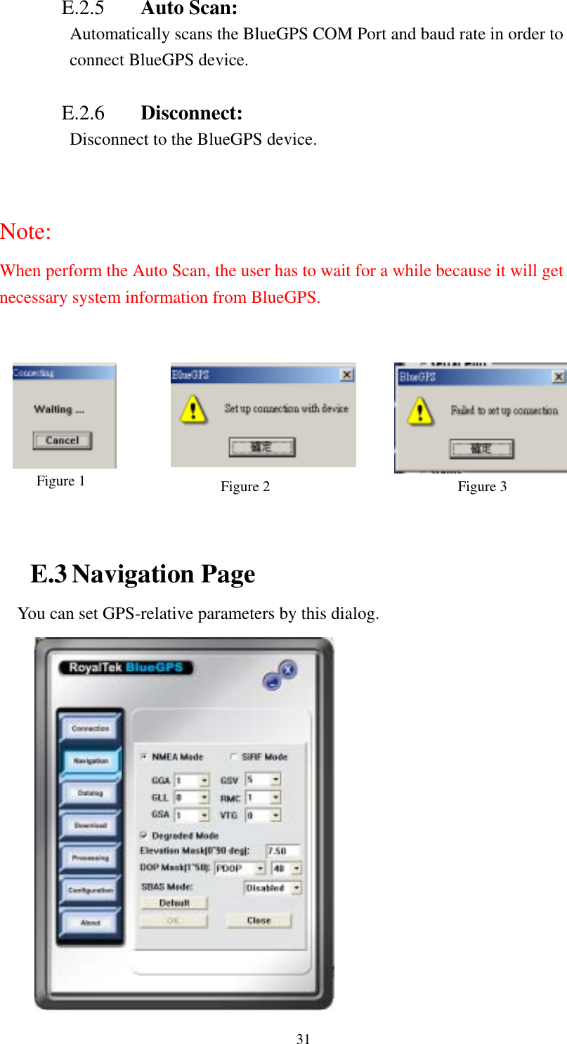    31 E.2.5  Auto Scan: Automatically scans the BlueGPS COM Port and baud rate in order to connect BlueGPS device.  E.2.6  Disconnect:   Disconnect to the BlueGPS device.  Note: When perform the Auto Scan, the user has to wait for a while because it will get necessary system information from BlueGPS.        Figure 1  Figure 2  Figure 3  E.3 Navigation Page You can set GPS-relative parameters by this dialog.  