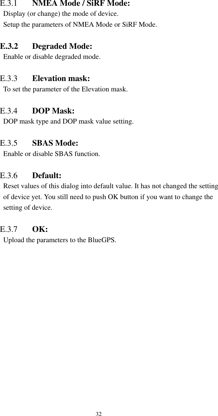     E.3.1  NMEA Mode / SiRF Mode:   Display (or change) the mode of device. Setup the parameters of NMEA Mode or SiRF Mode.  E.3.2 Degraded Mode: Enable or disable degraded mode.  E.3.3  Elevation mask: To set the parameter of the Elevation mask.  E.3.4  DOP Mask: DOP mask type and DOP mask value setting.  E.3.5  SBAS Mode: Enable or disable SBAS function.  E.3.6  Default:   Reset values of this dialog into default value. It has not changed the setting of device yet. You still need to push OK button if you want to change the setting of device.  E.3.7  OK: Upload the parameters to the BlueGPS.   32 