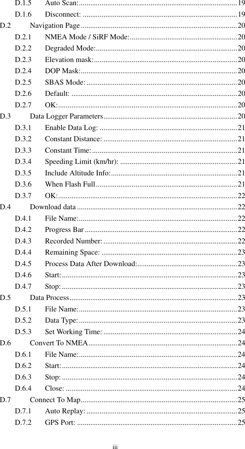  D.1.5 Auto Scan:....................................................................................19 D.1.6 Disconnect: ..................................................................................19 D.2 Navigation Page...................................................................................20 D.2.1  NMEA Mode / SiRF Mode:.........................................................20 D.2.2 Degraded Mode:...........................................................................20 D.2.3 Elevation mask:............................................................................20 D.2.4 DOP Mask:...................................................................................20 D.2.5 SBAS Mode: ................................................................................20 D.2.6 Default: ........................................................................................20 D.2.7 OK:...............................................................................................20 D.3  Data Logger Parameters.......................................................................20 D.3.1  Enable Data Log: .........................................................................21 D.3.2 Constant Distance: .......................................................................21 D.3.3 Constant Time:.............................................................................21 D.3.4  Speeding Limit (km/hr): ..............................................................21 D.3.5  Include Altitude Info:...................................................................21 D.3.6  When Flash Full...........................................................................21 D.3.7 OK:...............................................................................................22 D.4 Download data .....................................................................................22 D.4.1 File Name:....................................................................................22 D.4.2 Progress Bar.................................................................................22 D.4.3 Recorded Number:.......................................................................22 D.4.4 Remaining Space: ........................................................................23 D.4.5  Process Data After Download:.....................................................23 D.4.6 Start:.............................................................................................23 D.4.7 Stop:.............................................................................................23 D.5 Data Process.........................................................................................23 D.5.1 File Name:....................................................................................23 D.5.2 Data Type:....................................................................................23 D.5.3  Set Working Time: .......................................................................24 D.6  Convert To NMEA...............................................................................24 D.6.1 File Name:....................................................................................24 D.6.2 Start:.............................................................................................24 D.6.3 Stop:.............................................................................................24 D.6.4 Close: ...........................................................................................24 D.7  Connect To Map...................................................................................25 D.7.1 Auto Replay: ................................................................................25 D.7.2 GPS Port: .....................................................................................25 iii 