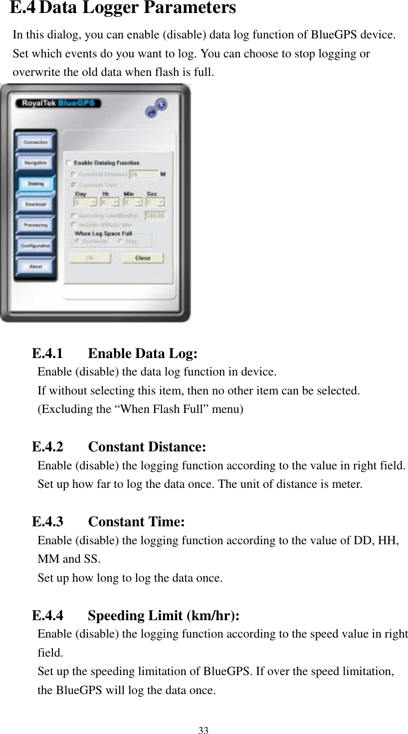    E.4 Data Logger Parameters In this dialog, you can enable (disable) data log function of BlueGPS device. Set which events do you want to log. You can choose to stop logging or overwrite the old data when flash is full.   E.4.1  Enable Data Log: Enable (disable) the data log function in device. If without selecting this item, then no other item can be selected. (Excluding the “When Flash Full” menu)  E.4.2 Constant Distance: Enable (disable) the logging function according to the value in right field. Set up how far to log the data once. The unit of distance is meter.  E.4.3 Constant Time: Enable (disable) the logging function according to the value of DD, HH, MM and SS. Set up how long to log the data once.  E.4.4  Speeding Limit (km/hr): Enable (disable) the logging function according to the speed value in right field. Set up the speeding limitation of BlueGPS. If over the speed limitation, the BlueGPS will log the data once. 33 