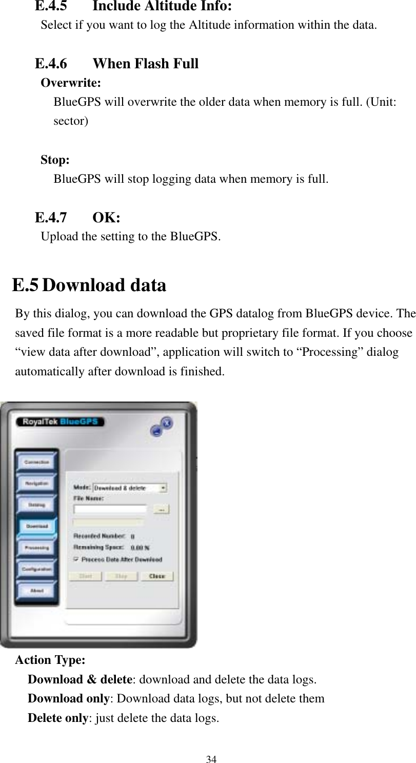    E.4.5  Include Altitude Info: Select if you want to log the Altitude information within the data.    E.4.6  When Flash Full Overwrite:  BlueGPS will overwrite the older data when memory is full. (Unit: sector)  Stop:  BlueGPS will stop logging data when memory is full.  E.4.7 OK: Upload the setting to the BlueGPS.  E.5 Download data By this dialog, you can download the GPS datalog from BlueGPS device. The saved file format is a more readable but proprietary file format. If you choose “view data after download”, application will switch to “Processing” dialog automatically after download is finished.   Action Type: Download &amp; delete: download and delete the data logs. Download only: Download data logs, but not delete them Delete only: just delete the data logs.   34 