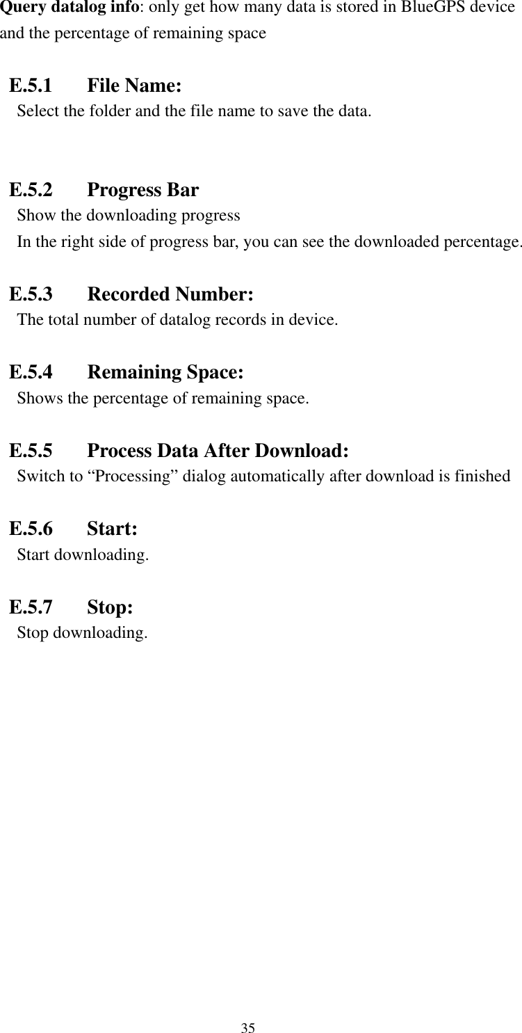    Query datalog info: only get how many data is stored in BlueGPS device and the percentage of remaining space  E.5.1 File Name:  Select the folder and the file name to save the data.  E.5.2 Progress Bar Show the downloading progress In the right side of progress bar, you can see the downloaded percentage.  E.5.3 Recorded Number: The total number of datalog records in device.  E.5.4 Remaining Space:  Shows the percentage of remaining space.  E.5.5  Process Data After Download: Switch to “Processing” dialog automatically after download is finished   E.5.6 Start: Start downloading.  E.5.7 Stop: Stop downloading. 35 