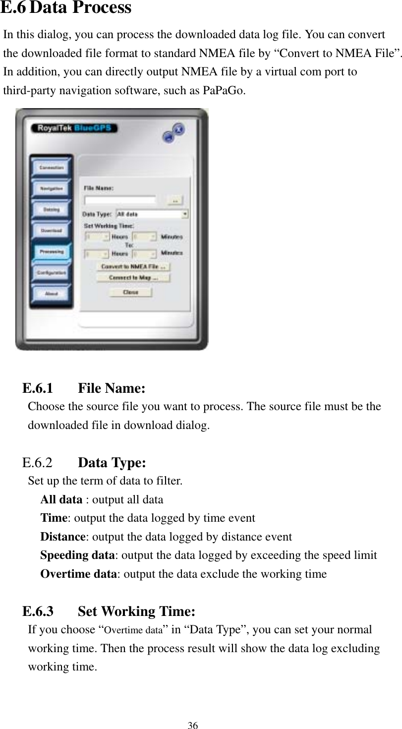    E.6 Data Process In this dialog, you can process the downloaded data log file. You can convert the downloaded file format to standard NMEA file by “Convert to NMEA File”. In addition, you can directly output NMEA file by a virtual com port to third-party navigation software, such as PaPaGo.   E.6.1 File Name: Choose the source file you want to process. The source file must be the downloaded file in download dialog.  E.6.2  Data Type:   Set up the term of data to filter. All data : output all data Time: output the data logged by time event Distance: output the data logged by distance event Speeding data: output the data logged by exceeding the speed limit Overtime data: output the data exclude the working time  E.6.3  Set Working Time: If you choose “Overtime data” in “Data Type”, you can set your normal working time. Then the process result will show the data log excluding working time.  36 