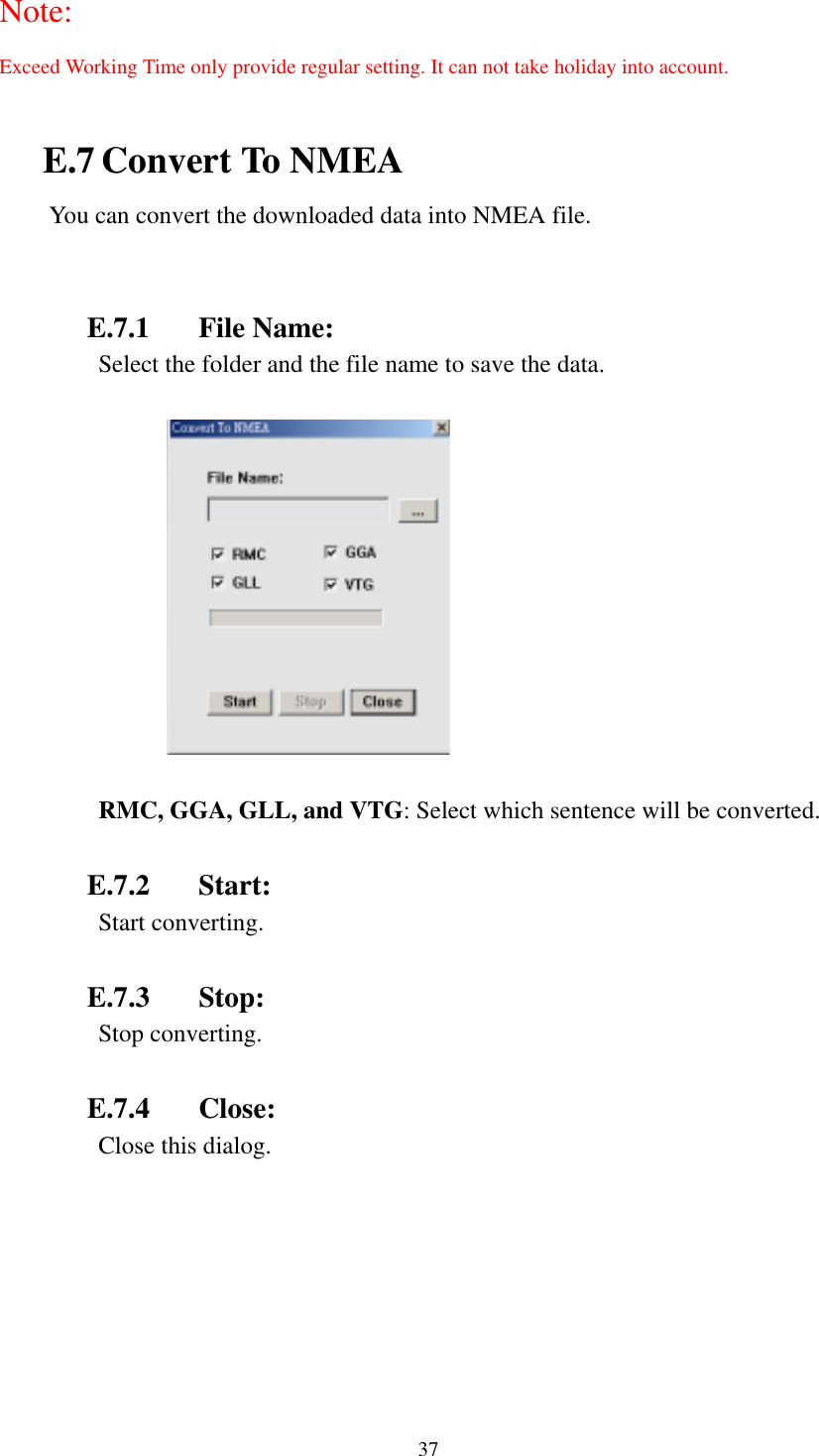    37  RMC, GGA, GLL, and VTG: Select which sentence will be converted.  E.7.2 Start:   E.7.3 Stop:   E.7.4 Close: Note: Exceed Working Time only provide regular setting. It can not take holiday into account.  E.7 Convert To NMEA You can convert the downloaded data into NMEA file.   E.7.1 File Name: Select the folder and the file name to save the data.  Start converting. Stop converting. Close this dialog. 