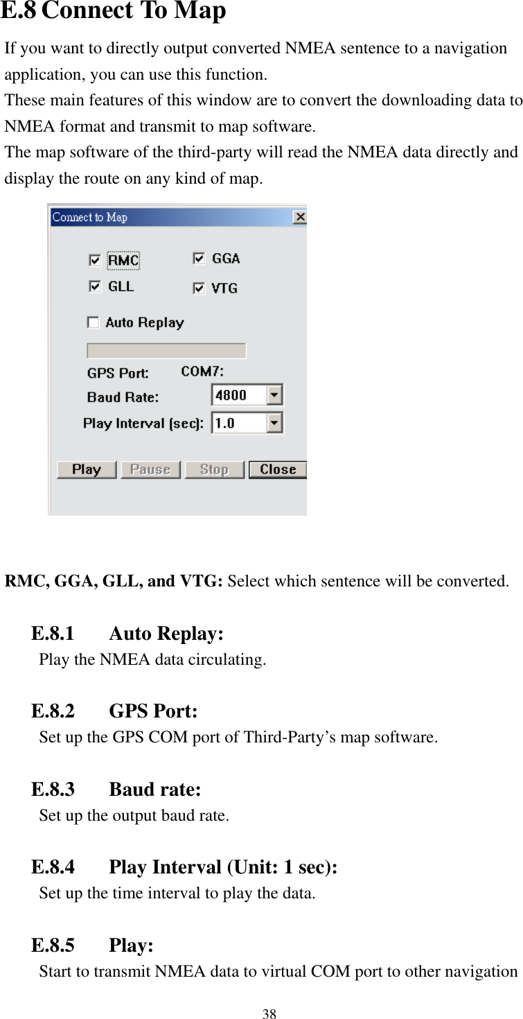    38 E.8 Connect To Map If you want to directly output converted NMEA sentence to a navigation application, you can use this function. These main features of this window are to convert the downloading data to NMEA format and transmit to map software. The map software of the third-party will read the NMEA data directly and display the route on any kind of map.     RMC, GGA, GLL, and VTG: Select which sentence will be converted.  E.8.1 Auto Replay:  Play the NMEA data circulating.  E.8.2 GPS Port:  Set up the GPS COM port of Third-Party’s map software.  E.8.3 Baud rate:  Set up the output baud rate.  E.8.4  Play Interval (Unit: 1 sec):   Set up the time interval to play the data.  E.8.5 Play:  Start to transmit NMEA data to virtual COM port to other navigation 