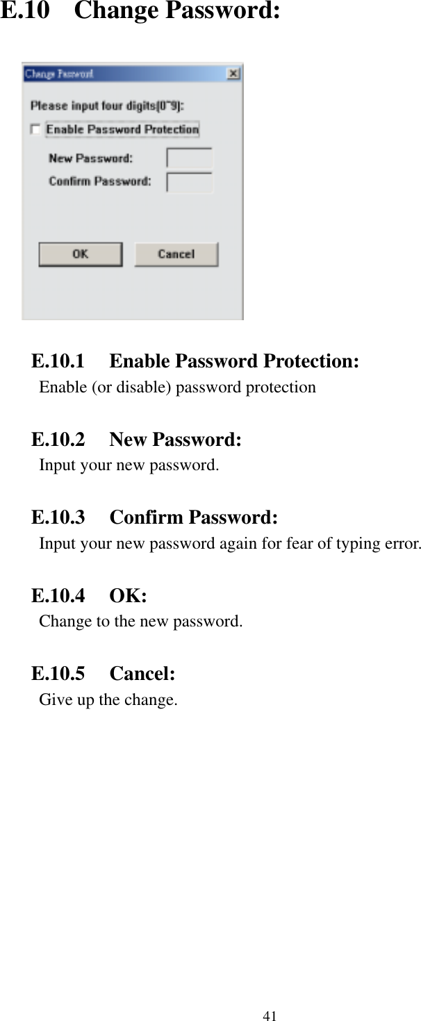    E.10 Change Password:    E.10.1  Enable Password Protection: Enable (or disable) password protection  E.10.2 New Password: Input your new password.    E.10.3 Confirm Password: Input your new password again for fear of typing error.  E.10.4 OK: Change to the new password.  E.10.5 Cancel: Give up the change. 41 