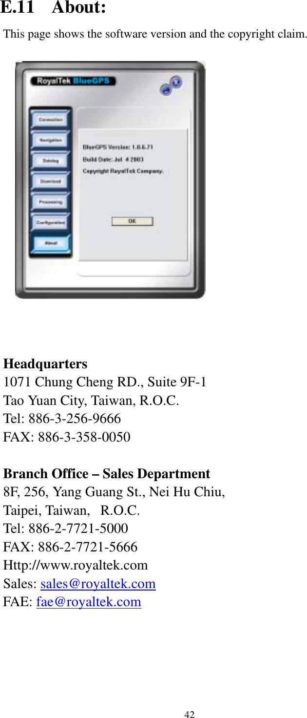    42 E.11 About: This page shows the software version and the copyright claim.      Headquarters 1071 Chung Cheng RD., Suite 9F-1 Tao Yuan City, Taiwan, R.O.C. Tel: 886-3-256-9666 FAX: 886-3-358-0050  Branch Office – Sales Department 8F, 256, Yang Guang St., Nei Hu Chiu, Taipei, Taiwan,   R.O.C. Tel: 886-2-7721-5000 FAX: 886-2-7721-5666 Http://www.royaltek.com Sales: sales@royaltek.com FAE: fae@royaltek.com   