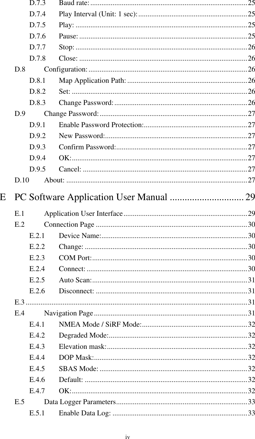  D.7.3 Baud rate:.....................................................................................25 D.7.4  Play Interval (Unit: 1 sec):...........................................................25 D.7.5 Play: .............................................................................................25 D.7.6 Pause:...........................................................................................25 D.7.7 Stop:.............................................................................................26 D.7.8 Close: ...........................................................................................26 D.8 Configuration:......................................................................................26 D.8.1  Map Application Path:.................................................................26 D.8.2 Set: ...............................................................................................26 D.8.3 Change Password:........................................................................26 D.9 Change Password:................................................................................27 D.9.1  Enable Password Protection:........................................................27 D.9.2 New Password:.............................................................................27 D.9.3 Confirm Password:.......................................................................27 D.9.4 OK:...............................................................................................27 D.9.5 Cancel: .........................................................................................27 D.10 About: ..................................................................................................27 E PC Software Application User Manual ..............................29 E.1 Application User Interface...................................................................29 E.2 Connection Page ..................................................................................30 E.2.1 Device Name:...............................................................................30 E.2.2 Change: ........................................................................................30 E.2.3 COM Port:....................................................................................30 E.2.4 Connect:.......................................................................................30 E.2.5 Auto Scan:....................................................................................31 E.2.6 Disconnect: ..................................................................................31 E.3........................................................................................................................31 E.4 Navigation Page...................................................................................31 E.4.1  NMEA Mode / SiRF Mode:.........................................................32 E.4.2 Degraded Mode:...........................................................................32 E.4.3 Elevation mask:............................................................................32 E.4.4 DOP Mask:...................................................................................32 E.4.5 SBAS Mode: ................................................................................32 E.4.6 Default: ........................................................................................32 E.4.7 OK:...............................................................................................32 E.5  Data Logger Parameters.......................................................................33 E.5.1  Enable Data Log: .........................................................................33 iv 