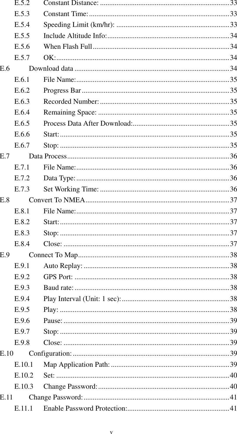  E.5.2 Constant Distance: .......................................................................33 E.5.3 Constant Time:.............................................................................33 E.5.4  Speeding Limit (km/hr): ..............................................................33 E.5.5  Include Altitude Info:...................................................................34 E.5.6  When Flash Full...........................................................................34 E.5.7 OK:...............................................................................................34 E.6 Download data .....................................................................................34 E.6.1 File Name:....................................................................................35 E.6.2 Progress Bar.................................................................................35 E.6.3 Recorded Number:.......................................................................35 E.6.4 Remaining Space: ........................................................................35 E.6.5  Process Data After Download:.....................................................35 E.6.6 Start:.............................................................................................35 E.6.7 Stop:.............................................................................................35 E.7 Data Process.........................................................................................36 E.7.1 File Name:....................................................................................36 E.7.2 Data Type:....................................................................................36 E.7.3  Set Working Time: .......................................................................36 E.8  Convert To NMEA...............................................................................37 E.8.1 File Name:....................................................................................37 E.8.2 Start:.............................................................................................37 E.8.3 Stop:.............................................................................................37 E.8.4 Close: ...........................................................................................37 E.9  Connect To Map...................................................................................38 E.9.1 Auto Replay: ................................................................................38 E.9.2 GPS Port: .....................................................................................38 E.9.3 Baud rate:.....................................................................................38 E.9.4  Play Interval (Unit: 1 sec):...........................................................38 E.9.5 Play: .............................................................................................38 E.9.6 Pause:...........................................................................................39 E.9.7 Stop:.............................................................................................39 E.9.8 Close: ...........................................................................................39 E.10 Configuration:......................................................................................39 E.10.1  Map Application Path:.................................................................39 E.10.2 Set: ...............................................................................................40 E.10.3 Change Password:........................................................................40 E.11 Change Password:................................................................................41 E.11.1  Enable Password Protection:........................................................41 v 