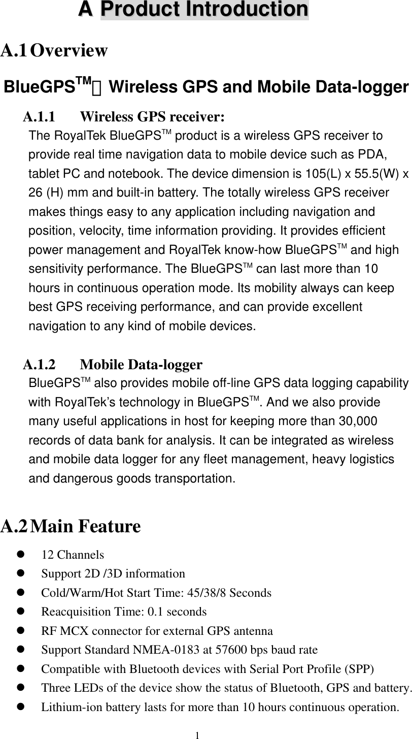 AA  PPrroodduucctt  IInnttrroodduuccttiioonn  A.1 Overview BlueGPSTM－Wireless GPS and Mobile Data-logger A.1.1  Wireless GPS receiver: The RoyalTek BlueGPSTM product is a wireless GPS receiver to provide real time navigation data to mobile device such as PDA, tablet PC and notebook. The device dimension is 105(L) x 55.5(W) x 26 (H) mm and built-in battery. The totally wireless GPS receiver makes things easy to any application including navigation and position, velocity, time information providing. It provides efficient power management and RoyalTek know-how BlueGPSTM and high sensitivity performance. The BlueGPSTM can last more than 10 hours in continuous operation mode. Its mobility always can keep best GPS receiving performance, and can provide excellent navigation to any kind of mobile devices.  A.1.2 Mobile Data-logger BlueGPSTM also provides mobile off-line GPS data logging capability with RoyalTek’s technology in BlueGPSTM. And we also provide many useful applications in host for keeping more than 30,000 records of data bank for analysis. It can be integrated as wireless and mobile data logger for any fleet management, heavy logistics and dangerous goods transportation.  A.2 Main Feature   12 Channels   Support 2D /3D information   Cold/Warm/Hot Start Time: 45/38/8 Seconds   Reacquisition Time: 0.1 seconds   RF MCX connector for external GPS antenna   Support Standard NMEA-0183 at 57600 bps baud rate   Compatible with Bluetooth devices with Serial Port Profile (SPP)   Three LEDs of the device show the status of Bluetooth, GPS and battery.   Lithium-ion battery lasts for more than 10 hours continuous operation.  1 