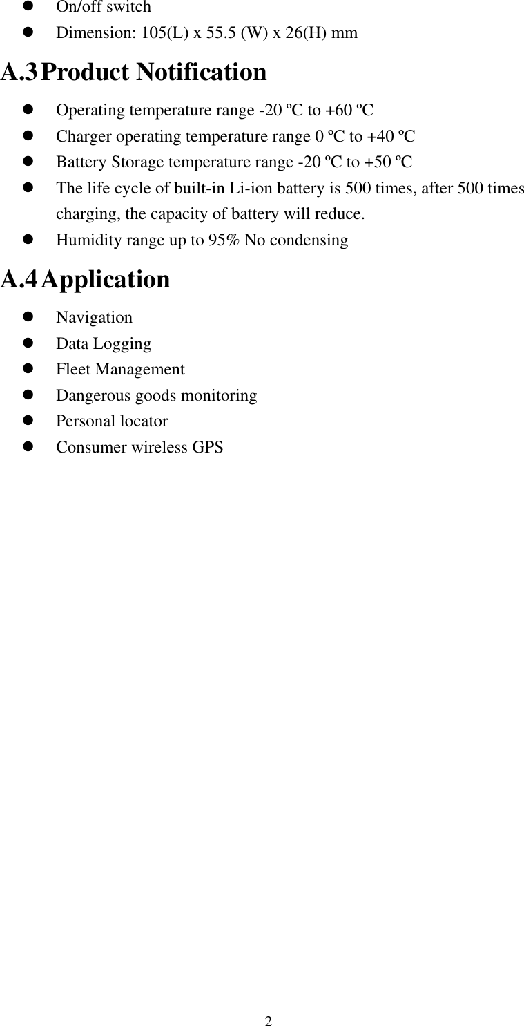    On/off switch   Dimension: 105(L) x 55.5 (W) x 26(H) mm A.3 Product Notification   Operating temperature range -20 ºC to +60 ºC   Charger operating temperature range 0 ºC to +40 ºC   Battery Storage temperature range -20 ºC to +50 ºC   The life cycle of built-in Li-ion battery is 500 times, after 500 times charging, the capacity of battery will reduce.   Humidity range up to 95% No condensing A.4 Application   Navigation   Data Logging   Fleet Management   Dangerous goods monitoring   Personal locator   Consumer wireless GPS   2 
