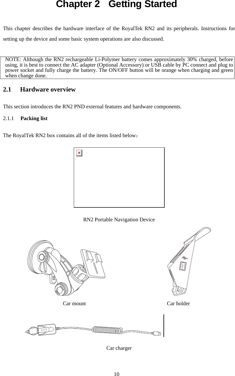  10Chapter 2  Getting Started This chapter describes the hardware interface of the RoyalTek RN2 and its peripherals. Instructions for setting up the device and some basic system operations are also discussed.  NOTE: Although the RN2 rechargeable Li-Polymer battery comes approximately 30% charged, before using, it is best to connect the AC adapter (Optional Accessory) or USB cable by PC connect and plug to power socket and fully charge the battery. The ON/OFF button will be orange when charging and green when change done.  2.1 Hardware overview  This section introduces the RN2 PND external features and hardware components. 2.1.1 Packing list  The RoyalTek RN2 box contains all of the items listed below：  RN2 Portable Navigation Device                     Car mount                              Car holder  Car charger 