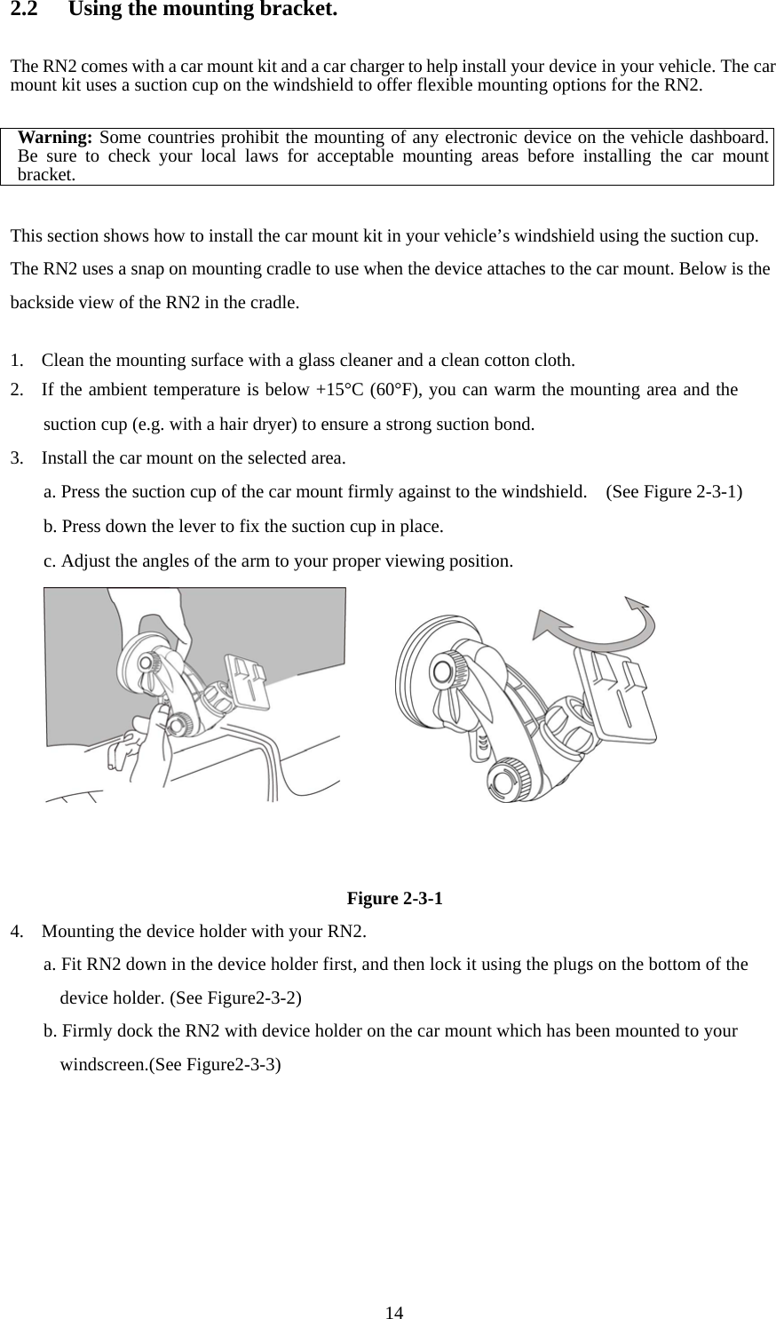  142.2  Using the mounting bracket.  The RN2 comes with a car mount kit and a car charger to help install your device in your vehicle. The car mount kit uses a suction cup on the windshield to offer flexible mounting options for the RN2.  Warning: Some countries prohibit the mounting of any electronic device on the vehicle dashboard.Be sure to check your local laws for acceptable mounting areas before installing the car mountbracket.  This section shows how to install the car mount kit in your vehicle’s windshield using the suction cup. The RN2 uses a snap on mounting cradle to use when the device attaches to the car mount. Below is the backside view of the RN2 in the cradle.  1. Clean the mounting surface with a glass cleaner and a clean cotton cloth. 2. If the ambient temperature is below +15°C (60°F), you can warm the mounting area and the suction cup (e.g. with a hair dryer) to ensure a strong suction bond. 3. Install the car mount on the selected area.  a. Press the suction cup of the car mount firmly against to the windshield.    (See Figure 2-3-1) b. Press down the lever to fix the suction cup in place. c. Adjust the angles of the arm to your proper viewing position.          Figure 2-3-1 4. Mounting the device holder with your RN2. a. Fit RN2 down in the device holder first, and then lock it using the plugs on the bottom of the device holder. (See Figure2-3-2) b. Firmly dock the RN2 with device holder on the car mount which has been mounted to your windscreen.(See Figure2-3-3) 